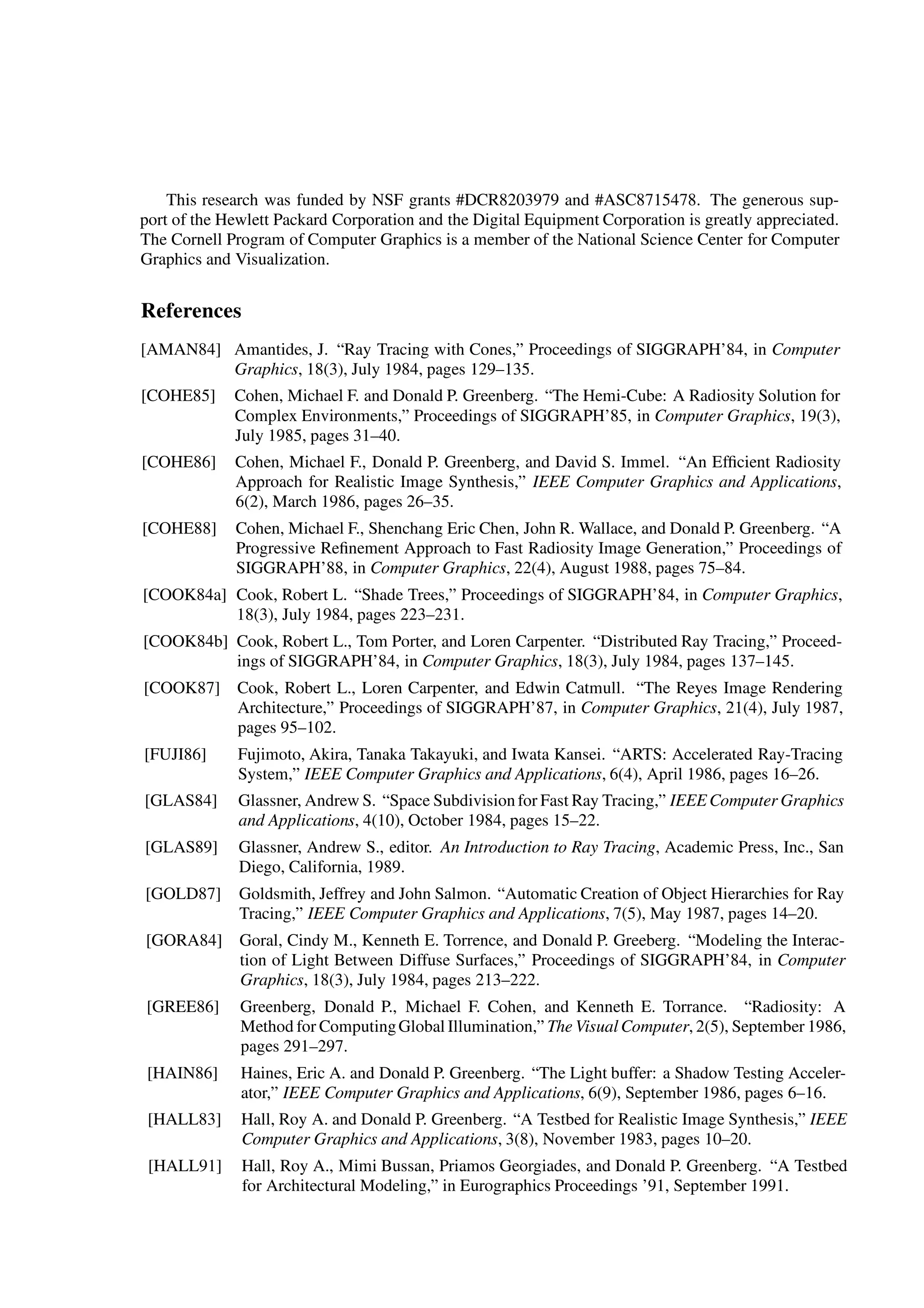 This research was funded by NSF grants #DCR8203979 and #ASC8715478. The generous sup-
port of the Hewlett Packard Corporation and the Digital Equipment Corporation is greatly appreciated.
The Cornell Program of Computer Graphics is a member of the National Science Center for Computer
Graphics and Visualization.
References
[AMAN84] Amantides, J. “Ray Tracing with Cones,” Proceedings of SIGGRAPH’84, in Computer
Graphics, 18(3), July 1984, pages 129–135.
[COHE85] Cohen, Michael F. and Donald P. Greenberg. “The Hemi-Cube: A Radiosity Solution for
Complex Environments,” Proceedings of SIGGRAPH’85, in Computer Graphics, 19(3),
July 1985, pages 31–40.
[COHE86] Cohen, Michael F., Donald P. Greenberg, and David S. Immel. “An Efﬁcient Radiosity
Approach for Realistic Image Synthesis,” IEEE Computer Graphics and Applications,
6(2), March 1986, pages 26–35.
[COHE88] Cohen, Michael F., Shenchang Eric Chen, John R. Wallace, and Donald P. Greenberg. “A
Progressive Reﬁnement Approach to Fast Radiosity Image Generation,” Proceedings of
SIGGRAPH’88, in Computer Graphics, 22(4), August 1988, pages 75–84.
[COOK84a] Cook, Robert L. “Shade Trees,” Proceedings of SIGGRAPH’84, in Computer Graphics,
18(3), July 1984, pages 223–231.
[COOK84b] Cook, Robert L., Tom Porter, and Loren Carpenter. “Distributed Ray Tracing,” Proceed-
ings of SIGGRAPH’84, in Computer Graphics, 18(3), July 1984, pages 137–145.
[COOK87] Cook, Robert L., Loren Carpenter, and Edwin Catmull. “The Reyes Image Rendering
Architecture,” Proceedings of SIGGRAPH’87, in Computer Graphics, 21(4), July 1987,
pages 95–102.
[FUJI86] Fujimoto, Akira, Tanaka Takayuki, and Iwata Kansei. “ARTS: Accelerated Ray-Tracing
System,” IEEE Computer Graphics and Applications, 6(4), April 1986, pages 16–26.
[GLAS84] Glassner, Andrew S. “Space Subdivisionfor Fast Ray Tracing,” IEEE Computer Graphics
and Applications, 4(10), October 1984, pages 15–22.
[GLAS89] Glassner, Andrew S., editor. An Introduction to Ray Tracing, Academic Press, Inc., San
Diego, California, 1989.
[GOLD87] Goldsmith, Jeffrey and John Salmon. “Automatic Creation of Object Hierarchies for Ray
Tracing,” IEEE Computer Graphics and Applications, 7(5), May 1987, pages 14–20.
[GORA84] Goral, Cindy M., Kenneth E. Torrence, and Donald P. Greeberg. “Modeling the Interac-
tion of Light Between Diffuse Surfaces,” Proceedings of SIGGRAPH’84, in Computer
Graphics, 18(3), July 1984, pages 213–222.
[GREE86] Greenberg, Donald P., Michael F. Cohen, and Kenneth E. Torrance. “Radiosity: A
Method for ComputingGlobal Illumination,”The Visual Computer, 2(5), September 1986,
pages 291–297.
[HAIN86] Haines, Eric A. and Donald P. Greenberg. “The Light buffer: a Shadow Testing Acceler-
ator,” IEEE Computer Graphics and Applications, 6(9), September 1986, pages 6–16.
[HALL83] Hall, Roy A. and Donald P. Greenberg. “A Testbed for Realistic Image Synthesis,” IEEE
Computer Graphics and Applications, 3(8), November 1983, pages 10–20.
[HALL91] Hall, Roy A., Mimi Bussan, Priamos Georgiades, and Donald P. Greenberg. “A Testbed
for Architectural Modeling,” in Eurographics Proceedings ’91, September 1991.
 