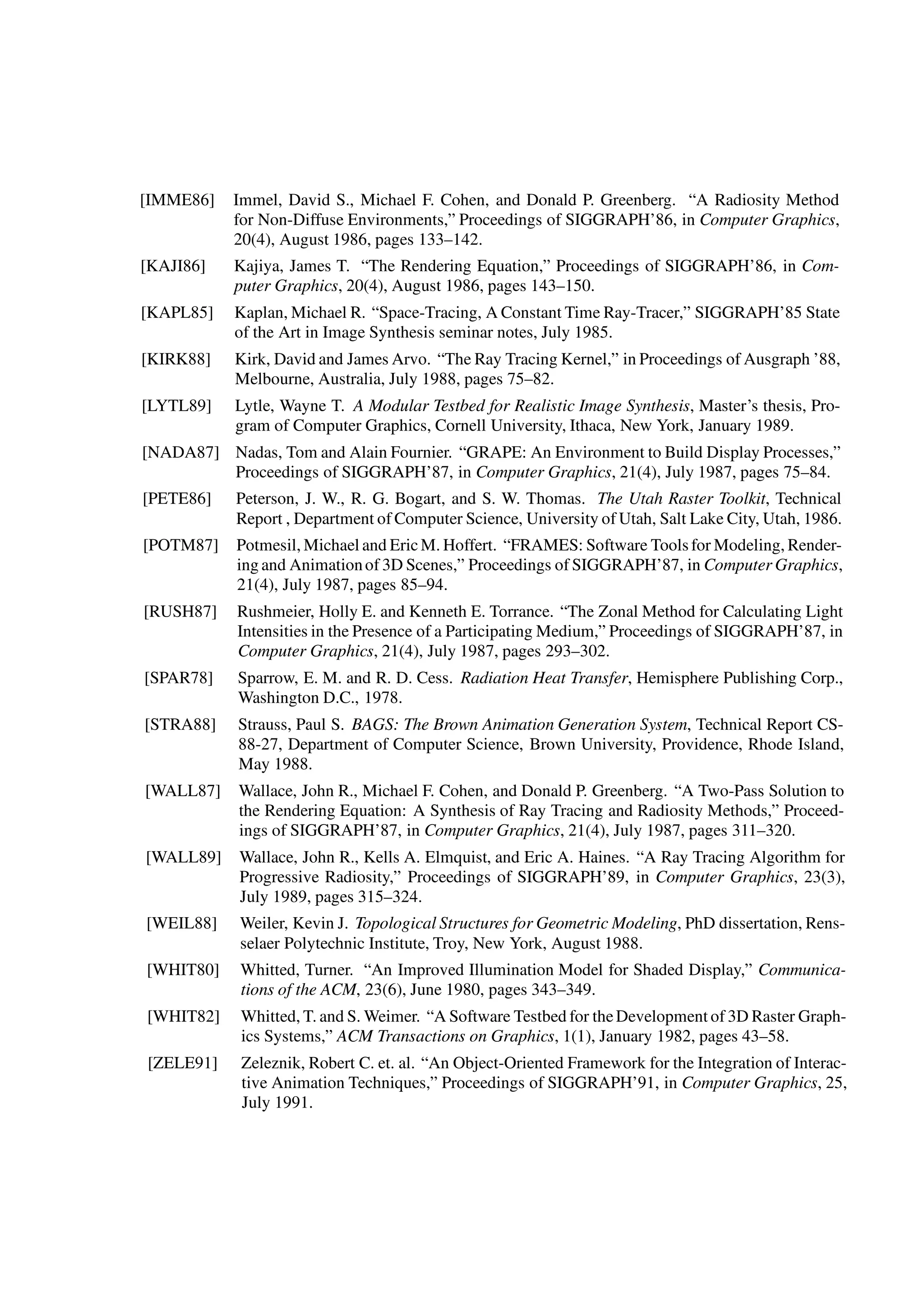 [IMME86] Immel, David S., Michael F. Cohen, and Donald P. Greenberg. “A Radiosity Method
for Non-Diffuse Environments,” Proceedings of SIGGRAPH’86, in Computer Graphics,
20(4), August 1986, pages 133–142.
[KAJI86] Kajiya, James T. “The Rendering Equation,” Proceedings of SIGGRAPH’86, in Com-
puter Graphics, 20(4), August 1986, pages 143–150.
[KAPL85] Kaplan, Michael R. “Space-Tracing, A Constant Time Ray-Tracer,” SIGGRAPH’85 State
of the Art in Image Synthesis seminar notes, July 1985.
[KIRK88] Kirk, David and James Arvo. “The Ray Tracing Kernel,” in Proceedings of Ausgraph ’88,
Melbourne, Australia, July 1988, pages 75–82.
[LYTL89] Lytle, Wayne T. A Modular Testbed for Realistic Image Synthesis, Master’s thesis, Pro-
gram of Computer Graphics, Cornell University, Ithaca, New York, January 1989.
[NADA87] Nadas, Tom and Alain Fournier. “GRAPE: An Environment to Build Display Processes,”
Proceedings of SIGGRAPH’87, in Computer Graphics, 21(4), July 1987, pages 75–84.
[PETE86] Peterson, J. W., R. G. Bogart, and S. W. Thomas. The Utah Raster Toolkit, Technical
Report , Department of Computer Science, University of Utah, Salt Lake City, Utah, 1986.
[POTM87] Potmesil, Michael and EricM. Hoffert. “FRAMES: Software Toolsfor Modeling, Render-
ing and Animationof 3D Scenes,” Proceedings of SIGGRAPH’87, in Computer Graphics,
21(4), July 1987, pages 85–94.
[RUSH87] Rushmeier, Holly E. and Kenneth E. Torrance. “The Zonal Method for Calculating Light
Intensities in the Presence of a Participating Medium,” Proceedings of SIGGRAPH’87, in
Computer Graphics, 21(4), July 1987, pages 293–302.
[SPAR78] Sparrow, E. M. and R. D. Cess. Radiation Heat Transfer, Hemisphere Publishing Corp.,
Washington D.C., 1978.
[STRA88] Strauss, Paul S. BAGS: The Brown Animation Generation System, Technical Report CS-
88-27, Department of Computer Science, Brown University, Providence, Rhode Island,
May 1988.
[WALL87] Wallace, John R., Michael F. Cohen, and Donald P. Greenberg. “A Two-Pass Solution to
the Rendering Equation: A Synthesis of Ray Tracing and Radiosity Methods,” Proceed-
ings of SIGGRAPH’87, in Computer Graphics, 21(4), July 1987, pages 311–320.
[WALL89] Wallace, John R., Kells A. Elmquist, and Eric A. Haines. “A Ray Tracing Algorithm for
Progressive Radiosity,” Proceedings of SIGGRAPH’89, in Computer Graphics, 23(3),
July 1989, pages 315–324.
[WEIL88] Weiler, Kevin J. Topological Structures for Geometric Modeling, PhD dissertation, Rens-
selaer Polytechnic Institute, Troy, New York, August 1988.
[WHIT80] Whitted, Turner. “An Improved Illumination Model for Shaded Display,” Communica-
tions of the ACM, 23(6), June 1980, pages 343–349.
[WHIT82] Whitted, T. and S. Weimer. “A Software Testbed for theDevelopment of 3D Raster Graph-
ics Systems,” ACM Transactions on Graphics, 1(1), January 1982, pages 43–58.
[ZELE91] Zeleznik, Robert C. et. al. “An Object-Oriented Framework for the Integration of Interac-
tive Animation Techniques,” Proceedings of SIGGRAPH’91, in Computer Graphics, 25,
July 1991.
 