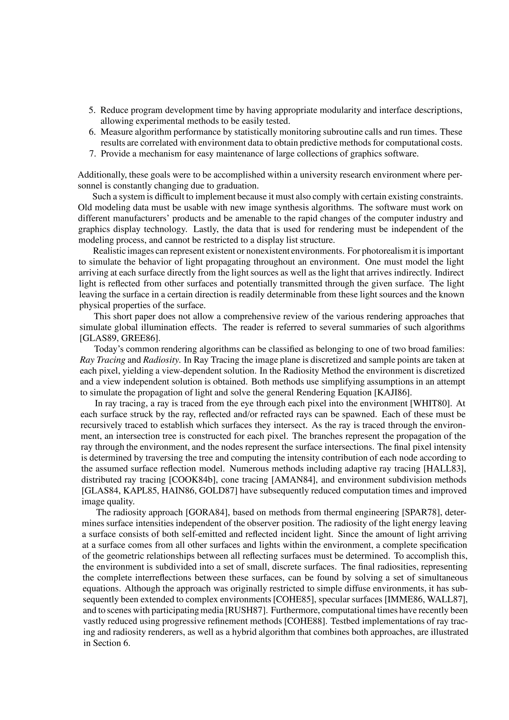 5. Reduce program development time by having appropriate modularity and interface descriptions,
allowing experimental methods to be easily tested.
6. Measure algorithm performance by statistically monitoring subroutine calls and run times. These
results are correlated with environment data to obtain predictive methods for computational costs.
7. Provide a mechanism for easy maintenance of large collections of graphics software.
Additionally, these goals were to be accomplished within a university research environment where per-
sonnel is constantly changing due to graduation.
Such a system is difﬁcult to implement because it must also comply with certain existing constraints.
Old modeling data must be usable with new image synthesis algorithms. The software must work on
different manufacturers’ products and be amenable to the rapid changes of the computer industry and
graphics display technology. Lastly, the data that is used for rendering must be independent of the
modeling process, and cannot be restricted to a display list structure.
Realisticimages can represent existent or nonexistentenvironments. For photorealismit is important
to simulate the behavior of light propagating throughout an environment. One must model the light
arriving at each surface directly from the light sources as well as the light that arrives indirectly. Indirect
light is reﬂected from other surfaces and potentially transmitted through the given surface. The light
leaving the surface in a certain direction is readily determinable from these light sources and the known
physical properties of the surface.
This short paper does not allow a comprehensive review of the various rendering approaches that
simulate global illumination effects. The reader is referred to several summaries of such algorithms
[GLAS89, GREE86].
Today’s common rendering algorithms can be classiﬁed as belonging to one of two broad families:
Ray Tracing and Radiosity. In Ray Tracing the image plane is discretized and sample points are taken at
each pixel, yielding a view-dependent solution. In the Radiosity Method the environment is discretized
and a view independent solution is obtained. Both methods use simplifying assumptions in an attempt
to simulate the propagation of light and solve the general Rendering Equation [KAJI86].
In ray tracing, a ray is traced from the eye through each pixel into the environment [WHIT80]. At
each surface struck by the ray, reﬂected and/or refracted rays can be spawned. Each of these must be
recursively traced to establish which surfaces they intersect. As the ray is traced through the environ-
ment, an intersection tree is constructed for each pixel. The branches represent the propagation of the
ray through the environment, and the nodes represent the surface intersections. The ﬁnal pixel intensity
is determined by traversing the tree and computing the intensity contribution of each node according to
the assumed surface reﬂection model. Numerous methods including adaptive ray tracing [HALL83],
distributed ray tracing [COOK84b], cone tracing [AMAN84], and environment subdivision methods
[GLAS84, KAPL85, HAIN86, GOLD87] have subsequently reduced computation times and improved
image quality.
The radiosity approach [GORA84], based on methods from thermal engineering [SPAR78], deter-
mines surface intensities independent of the observer position. The radiosity of the light energy leaving
a surface consists of both self-emitted and reﬂected incident light. Since the amount of light arriving
at a surface comes from all other surfaces and lights within the environment, a complete speciﬁcation
of the geometric relationships between all reﬂecting surfaces must be determined. To accomplish this,
the environment is subdivided into a set of small, discrete surfaces. The ﬁnal radiosities, representing
the complete interreﬂections between these surfaces, can be found by solving a set of simultaneous
equations. Although the approach was originally restricted to simple diffuse environments, it has sub-
sequently been extended to complex environments [COHE85], specular surfaces [IMME86, WALL87],
and to scenes with participatingmedia [RUSH87]. Furthermore, computational times have recently been
vastly reduced using progressive reﬁnement methods [COHE88]. Testbed implementations of ray trac-
ing and radiosity renderers, as well as a hybrid algorithm that combines both approaches, are illustrated
in Section 6.
 