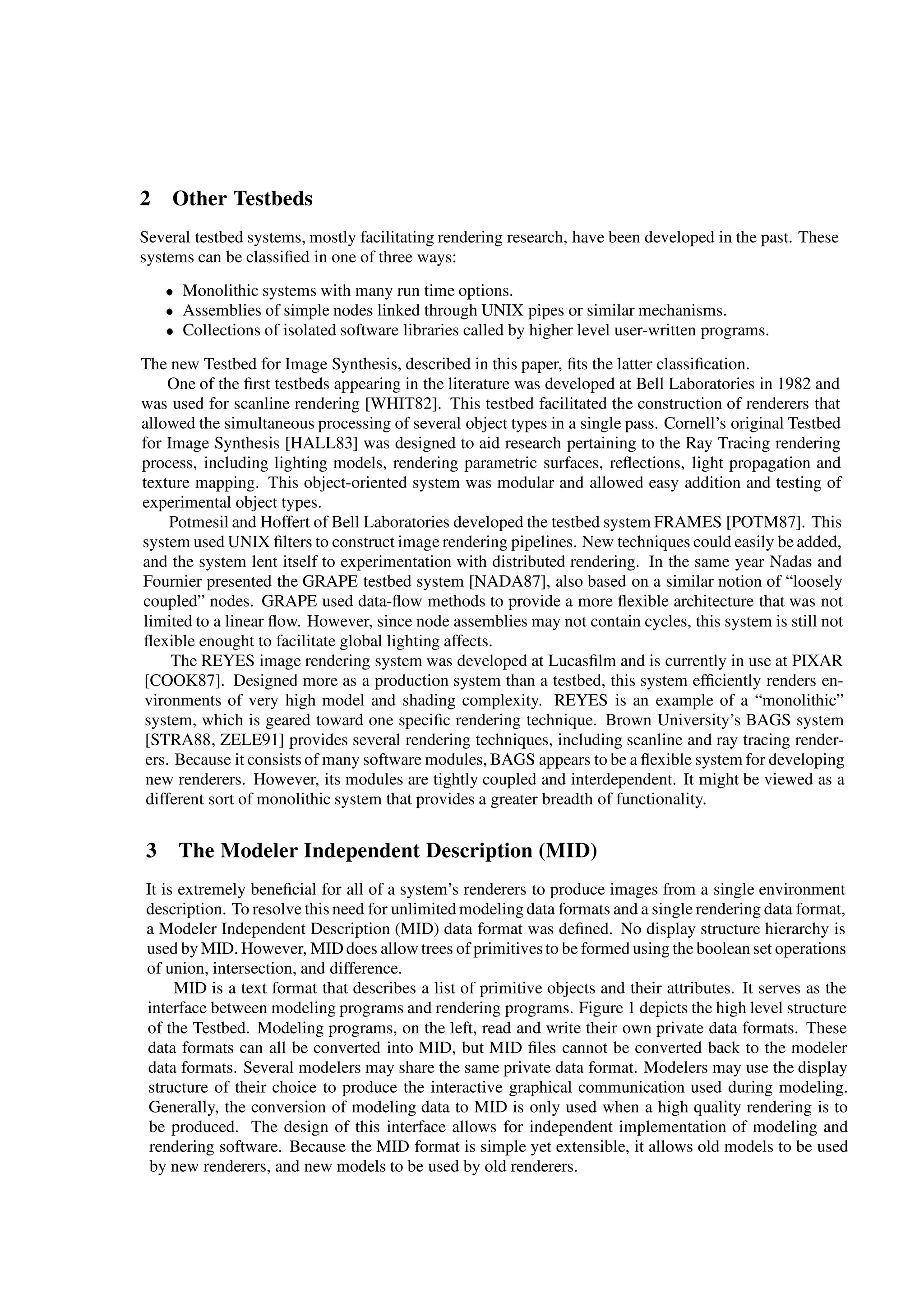 2 Other Testbeds
Several testbed systems, mostly facilitating rendering research, have been developed in the past. These
systems can be classiﬁed in one of three ways:
 Monolithic systems with many run time options.
 Assemblies of simple nodes linked through UNIX pipes or similar mechanisms.
 Collections of isolated software libraries called by higher level user-written programs.
The new Testbed for Image Synthesis, described in this paper, ﬁts the latter classiﬁcation.
One of the ﬁrst testbeds appearing in the literature was developed at Bell Laboratories in 1982 and
was used for scanline rendering [WHIT82]. This testbed facilitated the construction of renderers that
allowed the simultaneous processing of several object types in a single pass. Cornell’s original Testbed
for Image Synthesis [HALL83] was designed to aid research pertaining to the Ray Tracing rendering
process, including lighting models, rendering parametric surfaces, reﬂections, light propagation and
texture mapping. This object-oriented system was modular and allowed easy addition and testing of
experimental object types.
Potmesil and Hoffert of Bell Laboratories developed the testbed system FRAMES [POTM87]. This
system used UNIX ﬁlters to construct image rendering pipelines. New techniques could easily be added,
and the system lent itself to experimentation with distributed rendering. In the same year Nadas and
Fournier presented the GRAPE testbed system [NADA87], also based on a similar notion of “loosely
coupled” nodes. GRAPE used data-ﬂow methods to provide a more ﬂexible architecture that was not
limited to a linear ﬂow. However, since node assemblies may not contain cycles, this system is still not
ﬂexible enought to facilitate global lighting affects.
The REYES image rendering system was developed at Lucasﬁlm and is currently in use at PIXAR
[COOK87]. Designed more as a production system than a testbed, this system efﬁciently renders en-
vironments of very high model and shading complexity. REYES is an example of a “monolithic”
system, which is geared toward one speciﬁc rendering technique. Brown University’s BAGS system
[STRA88, ZELE91] provides several rendering techniques, including scanline and ray tracing render-
ers. Because it consists of many software modules, BAGS appears to be a ﬂexible system for developing
new renderers. However, its modules are tightly coupled and interdependent. It might be viewed as a
different sort of monolithic system that provides a greater breadth of functionality.
3 The Modeler Independent Description (MID)
It is extremely beneﬁcial for all of a system’s renderers to produce images from a single environment
description. To resolve this need for unlimited modeling data formats and a single rendering data format,
a Modeler Independent Description (MID) data format was deﬁned. No display structure hierarchy is
used by MID. However, MID does allow trees of primitivesto be formed using the boolean set operations
of union, intersection, and difference.
MID is a text format that describes a list of primitive objects and their attributes. It serves as the
interface between modeling programs and rendering programs. Figure 1 depicts the high level structure
of the Testbed. Modeling programs, on the left, read and write their own private data formats. These
data formats can all be converted into MID, but MID ﬁles cannot be converted back to the modeler
data formats. Several modelers may share the same private data format. Modelers may use the display
structure of their choice to produce the interactive graphical communication used during modeling.
Generally, the conversion of modeling data to MID is only used when a high quality rendering is to
be produced. The design of this interface allows for independent implementation of modeling and
rendering software. Because the MID format is simple yet extensible, it allows old models to be used
by new renderers, and new models to be used by old renderers.
 