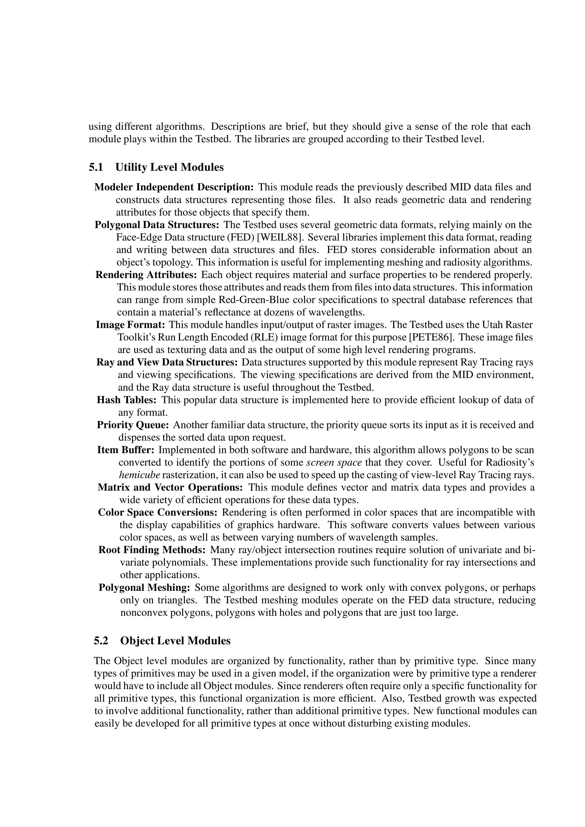 using different algorithms. Descriptions are brief, but they should give a sense of the role that each
module plays within the Testbed. The libraries are grouped according to their Testbed level.
5.1 Utility Level Modules
Modeler Independent Description: This module reads the previously described MID data ﬁles and
constructs data structures representing those ﬁles. It also reads geometric data and rendering
attributes for those objects that specify them.
Polygonal Data Structures: The Testbed uses several geometric data formats, relying mainly on the
Face-Edge Data structure (FED) [WEIL88]. Several libraries implement this data format, reading
and writing between data structures and ﬁles. FED stores considerable information about an
object’s topology. This information is useful for implementing meshing and radiosity algorithms.
Rendering Attributes: Each object requires material and surface properties to be rendered properly.
This modulestores thoseattributes and reads them from ﬁles into data structures. This information
can range from simple Red-Green-Blue color speciﬁcations to spectral database references that
contain a material’s reﬂectance at dozens of wavelengths.
Image Format: This module handles input/output of raster images. The Testbed uses the Utah Raster
Toolkit’s Run Length Encoded (RLE) image format for this purpose [PETE86]. These image ﬁles
are used as texturing data and as the output of some high level rendering programs.
Ray and View Data Structures: Data structures supported by this module represent Ray Tracing rays
and viewing speciﬁcations. The viewing speciﬁcations are derived from the MID environment,
and the Ray data structure is useful throughout the Testbed.
Hash Tables: This popular data structure is implemented here to provide efﬁcient lookup of data of
any format.
Priority Queue: Another familiar data structure, the priority queue sorts its input as it is received and
dispenses the sorted data upon request.
Item Buffer: Implemented in both software and hardware, this algorithm allows polygons to be scan
converted to identify the portions of some screen space that they cover. Useful for Radiosity’s
hemicube rasterization, it can also be used to speed up the casting of view-level Ray Tracing rays.
Matrix and Vector Operations: This module deﬁnes vector and matrix data types and provides a
wide variety of efﬁcient operations for these data types.
Color Space Conversions: Rendering is often performed in color spaces that are incompatible with
the display capabilities of graphics hardware. This software converts values between various
color spaces, as well as between varying numbers of wavelength samples.
Root Finding Methods: Many ray/object intersection routines require solution of univariate and bi-
variate polynomials. These implementations provide such functionality for ray intersections and
other applications.
Polygonal Meshing: Some algorithms are designed to work only with convex polygons, or perhaps
only on triangles. The Testbed meshing modules operate on the FED data structure, reducing
nonconvex polygons, polygons with holes and polygons that are just too large.
5.2 Object Level Modules
The Object level modules are organized by functionality, rather than by primitive type. Since many
types of primitives may be used in a given model, if the organization were by primitive type a renderer
would have to include all Object modules. Since renderers often require only a speciﬁc functionality for
all primitive types, this functional organization is more efﬁcient. Also, Testbed growth was expected
to involve additional functionality, rather than additional primitive types. New functional modules can
easily be developed for all primitive types at once without disturbing existing modules.
 