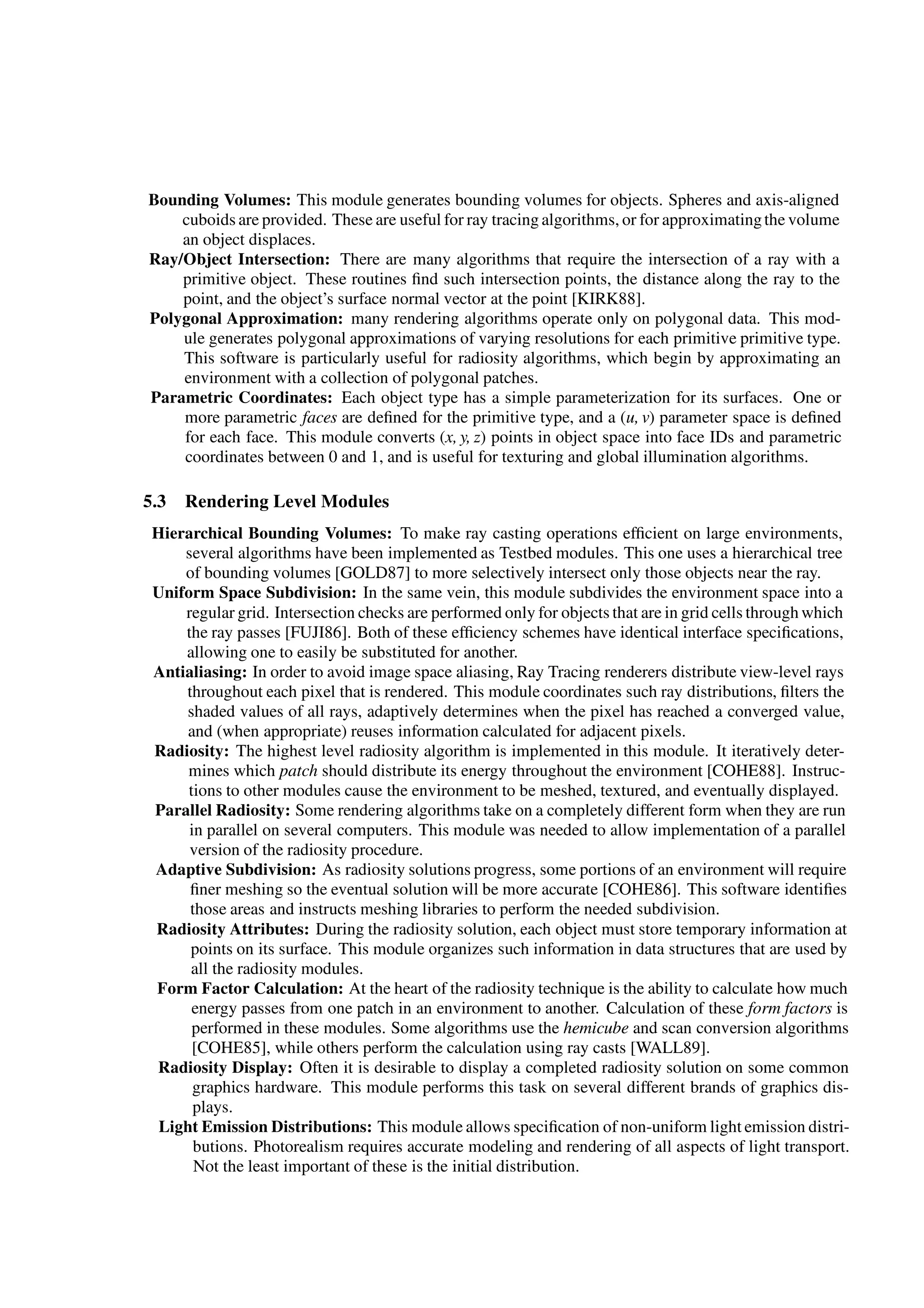 Bounding Volumes: This module generates bounding volumes for objects. Spheres and axis-aligned
cuboids are provided. These are useful for ray tracing algorithms, or for approximatingthe volume
an object displaces.
Ray/Object Intersection: There are many algorithms that require the intersection of a ray with a
primitive object. These routines ﬁnd such intersection points, the distance along the ray to the
point, and the object’s surface normal vector at the point [KIRK88].
Polygonal Approximation: many rendering algorithms operate only on polygonal data. This mod-
ule generates polygonal approximations of varying resolutions for each primitive primitive type.
This software is particularly useful for radiosity algorithms, which begin by approximating an
environment with a collection of polygonal patches.
Parametric Coordinates: Each object type has a simple parameterization for its surfaces. One or
more parametric faces are deﬁned for the primitive type, and a (u, v) parameter space is deﬁned
for each face. This module converts (x, y, z) points in object space into face IDs and parametric
coordinates between 0 and 1, and is useful for texturing and global illumination algorithms.
5.3 Rendering Level Modules
Hierarchical Bounding Volumes: To make ray casting operations efﬁcient on large environments,
several algorithms have been implemented as Testbed modules. This one uses a hierarchical tree
of bounding volumes [GOLD87] to more selectively intersect only those objects near the ray.
Uniform Space Subdivision: In the same vein, this module subdivides the environment space into a
regular grid. Intersection checks are performed only for objects that are in grid cells through which
the ray passes [FUJI86]. Both of these efﬁciency schemes have identical interface speciﬁcations,
allowing one to easily be substituted for another.
Antialiasing: In order to avoid image space aliasing, Ray Tracing renderers distribute view-level rays
throughout each pixel that is rendered. This module coordinates such ray distributions, ﬁlters the
shaded values of all rays, adaptively determines when the pixel has reached a converged value,
and (when appropriate) reuses information calculated for adjacent pixels.
Radiosity: The highest level radiosity algorithm is implemented in this module. It iteratively deter-
mines which patch should distribute its energy throughout the environment [COHE88]. Instruc-
tions to other modules cause the environment to be meshed, textured, and eventually displayed.
Parallel Radiosity: Some rendering algorithms take on a completely different form when they are run
in parallel on several computers. This module was needed to allow implementation of a parallel
version of the radiosity procedure.
Adaptive Subdivision: As radiosity solutions progress, some portions of an environment will require
ﬁner meshing so the eventual solution will be more accurate [COHE86]. This software identiﬁes
those areas and instructs meshing libraries to perform the needed subdivision.
Radiosity Attributes: During the radiosity solution, each object must store temporary information at
points on its surface. This module organizes such information in data structures that are used by
all the radiosity modules.
Form Factor Calculation: At the heart of the radiosity technique is the ability to calculate how much
energy passes from one patch in an environment to another. Calculation of these form factors is
performed in these modules. Some algorithms use the hemicube and scan conversion algorithms
[COHE85], while others perform the calculation using ray casts [WALL89].
Radiosity Display: Often it is desirable to display a completed radiosity solution on some common
graphics hardware. This module performs this task on several different brands of graphics dis-
plays.
Light Emission Distributions: This module allows speciﬁcation of non-uniform light emission distri-
butions. Photorealism requires accurate modeling and rendering of all aspects of light transport.
Not the least important of these is the initial distribution.
 