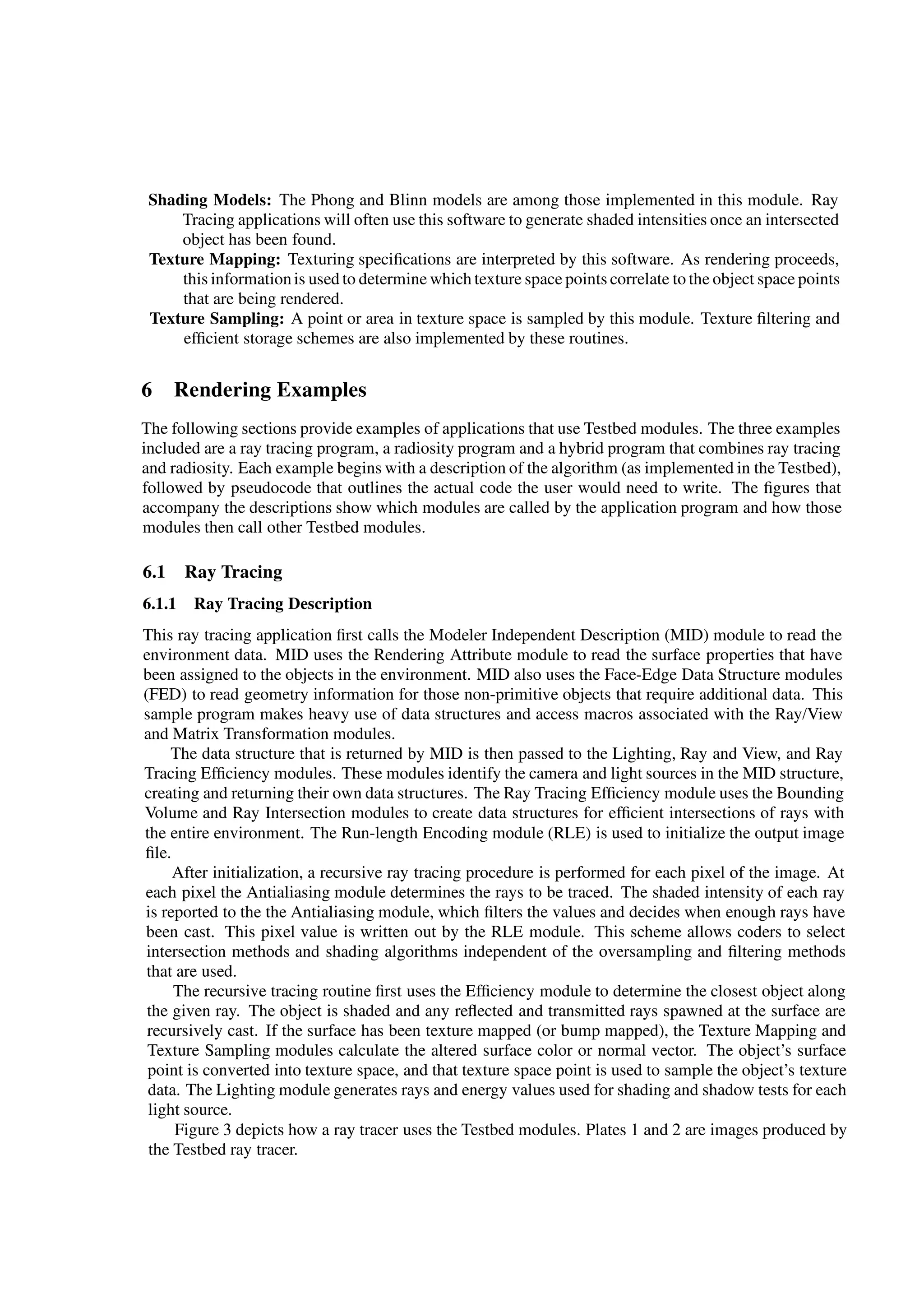 Shading Models: The Phong and Blinn models are among those implemented in this module. Ray
Tracing applications will often use this software to generate shaded intensities once an intersected
object has been found.
Texture Mapping: Texturing speciﬁcations are interpreted by this software. As rendering proceeds,
this informationis used to determine which texture space points correlate to the object space points
that are being rendered.
Texture Sampling: A point or area in texture space is sampled by this module. Texture ﬁltering and
efﬁcient storage schemes are also implemented by these routines.
6 Rendering Examples
The following sections provide examples of applications that use Testbed modules. The three examples
included are a ray tracing program, a radiosity program and a hybrid program that combines ray tracing
and radiosity. Each example begins with a description of the algorithm (as implemented in the Testbed),
followed by pseudocode that outlines the actual code the user would need to write. The ﬁgures that
accompany the descriptions show which modules are called by the application program and how those
modules then call other Testbed modules.
6.1 Ray Tracing
6.1.1 Ray Tracing Description
This ray tracing application ﬁrst calls the Modeler Independent Description (MID) module to read the
environment data. MID uses the Rendering Attribute module to read the surface properties that have
been assigned to the objects in the environment. MID also uses the Face-Edge Data Structure modules
(FED) to read geometry information for those non-primitive objects that require additional data. This
sample program makes heavy use of data structures and access macros associated with the Ray/View
and Matrix Transformation modules.
The data structure that is returned by MID is then passed to the Lighting, Ray and View, and Ray
Tracing Efﬁciency modules. These modules identify the camera and light sources in the MID structure,
creating and returning their own data structures. The Ray Tracing Efﬁciency module uses the Bounding
Volume and Ray Intersection modules to create data structures for efﬁcient intersections of rays with
the entire environment. The Run-length Encoding module (RLE) is used to initialize the output image
ﬁle.
After initialization, a recursive ray tracing procedure is performed for each pixel of the image. At
each pixel the Antialiasing module determines the rays to be traced. The shaded intensity of each ray
is reported to the the Antialiasing module, which ﬁlters the values and decides when enough rays have
been cast. This pixel value is written out by the RLE module. This scheme allows coders to select
intersection methods and shading algorithms independent of the oversampling and ﬁltering methods
that are used.
The recursive tracing routine ﬁrst uses the Efﬁciency module to determine the closest object along
the given ray. The object is shaded and any reﬂected and transmitted rays spawned at the surface are
recursively cast. If the surface has been texture mapped (or bump mapped), the Texture Mapping and
Texture Sampling modules calculate the altered surface color or normal vector. The object’s surface
point is converted into texture space, and that texture space point is used to sample the object’s texture
data. The Lighting module generates rays and energy values used for shading and shadow tests for each
light source.
Figure 3 depicts how a ray tracer uses the Testbed modules. Plates 1 and 2 are images produced by
the Testbed ray tracer.
 