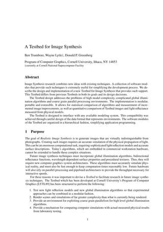 A Testbed for Image Synthesis
Ben Trumbore, Wayne Lytley, Donald P. Greenberg
Program of Computer Graphics, Cornell University, Ithaca, NY 14853
ycurrently at Cornell National Supercomputer Facility
Abstract
Image Synthesis research combines new ideas with existing techniques. A collection of software mod-
ules that provide such techniques is extremely useful for simplifying the development process. We de-
scribe the design and implementation of a new Testbed for Image Synthesis that provides such support.
This Testbed differs from previous Testbeds in both its goals and its design decisions.
The Testbed design addresses the problems of high model complexity, complicated global illumi-
nation algorithms and coarse grain parallel processing environments. The implementation is modular,
portable and extensible. It allows for statistical comparison of algorithms and measurement of incre-
mental image improvements, as well as quantitative comparison of Testbed images and light reﬂectance
measured from physical models.
The Testbed is designed to interface with any available modeling system. This compatibility was
achieved through careful design of the data format that represents environments. The software modules
of the Testbed are organized in a hierarchical fashion, simplifying application programming.
1 Purpose
The goal of Realistic Image Synthesis is to generate images that are virtually indistinguishable from
photographs. Creating such images requires an accurate simulation of the physical propagation of light.
This can be an enormous computational task, requiring sophisticated light reﬂection models and accurate
surface descriptions. Today’s algorithms, which are embedded in commercial workstation hardware,
cannot be extended to handle these complex situations.
Future image synthesis techniques must incorporate global illumination algorithms, bidirectional
reﬂectance functions, wavelength dependent surface properties and procedural textures. Thus, they will
require new computer graphics system architectures. These algorithms must accurately simulate phys-
ical reality, and must also be fast enough to keep computation times reasonably low. Future hardware
will also rely on parallel processing and pipelined architectures to provide the throughput necessary for
interactive speeds.
For these reasons it was important to devise a Testbed to facilitate research in future image synthe-
sis techniques. The Testbed which has been developed at Cornell University’s Program of Computer
Graphics [LYTL89] has been structured to perform the following:
1. Test new light reﬂection models and new global illumination algorithms so that experimental
approaches can be combined in a modular fashion.
2. Render scenes and simulations of far greater complexity than what is currently being rendered.
3. Provide an environment for exploiting coarse grain parallelism for high level global illumination
algorithms.
4. Provide a mechanism for comparing computer simulations with actual measured physical results
from laboratory testing.
1
 