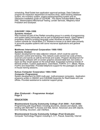 scheduling, Real Estate loan application approval package, Data Collection
program for inspection department of machine shop, client tracking database
system, tire inventory system, project tracking/reporting system and an
interactive installation guide on CD-ROM. The clients included Mellon Bank,
PNC, Westmoreland Mechanical Testing, Lender Services, Allegheny Adult
Probation and Goodyear.
CISCORP 1994-1996
Systems Analyst
Was involved as part of the FileNet consulting group in a variety of programming
and system tasks individually and as part of development teams. Used FileNet’s
proprietary WorkFlo scripting language under Windows as well as FileNet’s
custom controls for Visual Basic 3.0. Worked in-house or at client sites primarily
in accounts payable systems with some insurance applications and general
utilities.
Matthews International Corporation 1986-1993
Systems Analyst
System development for data collection network, which could be used for
production control and tracking. This network could connect bar code printers,
scanners and wands as well as terminals and scales. Program development for
label design software with on-screen graphics showed label text, bar-codes or
logos as they would appear on the actual label. Supported numerous brands of
thermal printers. Custom applications. Used Basic, FORTH, C++, dBase, Rbase,
FoxPro and Assembler. Provided telephone support for the packages as well as
in-house training sessions.
Sulcus Computer Corporation 1984-1986
Computer Programmer
System development for 6500 multi-user multi-processor computers. Application
programs written in CBASIC and Z-80/8088 Assembly for Real Estate and Law
offices. Provided assistance to customer support group.
Alan Chekanski - Programmer Analyst
Page 5
EDUCATION:
Westmoreland County Community College (Fall 2008 - Fall 2009)
Programming with Visual Basic including structures, classes and objects, data
binding with ADO.NET to Access and SQL Server. Advanced Java with objects,
error handling, recursion, user interface.
Westmoreland County Community College (Post Graduate)
Computer Technology Program including C, C++, Pascal, Assembly, Internet
 