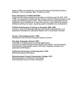 design (HTML and JavaScript), Java Programming and Operating Systems,
Networks., Perl, FrontPage, XML, PL/SQL and CNC.
Pace Electronic 01/2002-06/2002
Practicum with startup company to increase my skill set using VB, ASP, PHP,
HTML and Javascript. Projects include writing an Internet Indexing program (web
spider) and Search Engine in ASP. Server side forms for automated account
registration and maintenance for web site accounts. I also performed general
hardware building and repair, operating system installation and configuration.
FileNet Professional Training in Panagon IDM 1999
Course on Document Management Services, System Administration, and
Application Development using IDM Objects with a Visual Basic interface.
Career Technology Center 1996
Certificate for Into to CNC (Computer Numeric Control)
Info Age Computer School 1984
Certificate in Small Business Computer Applications
Curriculum included Programming in BASIC and COBOL, word processing
(Screenwriter); spreadsheet reports (Visi-Calc); database concepts and
applications (DB Master)
California University of Pennsylvania 1978
Electrical Engineering Program
Westmoreland County Community College 1977
Associate Degree in Electronics Technology
Post Graduate course in Pulse Techniques
 