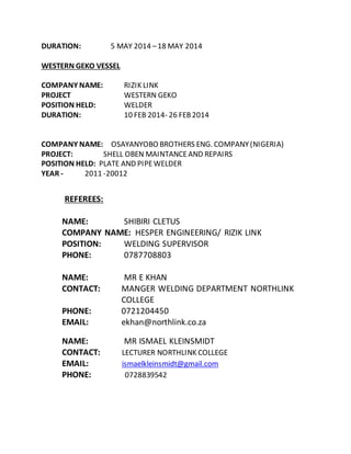 DURATION: 5 MAY 2014 –18 MAY 2014
WESTERN GEKO VESSEL
COMPANY NAME: RIZIK LINK
PROJECT WESTERN GEKO
POSITION HELD: WELDER
DURATION: 10 FEB 2014- 26 FEB2014
COMPANY NAME: OSAYANYOBO BROTHERS ENG. COMPANY(NIGERIA)
PROJECT: SHELL OBEN MAINTANCEAND REPAIRS
POSITION HELD: PLATE AND PIPEWELDER
YEAR - 2011 -20012
REFEREES:
NAME: SHIBIRI CLETUS
COMPANY NAME: HESPER ENGINEERING/ RIZIK LINK
POSITION: WELDING SUPERVISOR
PHONE: 0787708803
NAME: MR E KHAN
CONTACT: MANGER WELDING DEPARTMENT NORTHLINK
COLLEGE
PHONE: 0721204450
EMAIL: ekhan@northlink.co.za
NAME: MR ISMAEL KLEINSMIDT
CONTACT: LECTURER NORTHLINK COLLEGE
EMAIL: ismaelkleinsmidt@gmail.com
PHONE: 0728839542
 