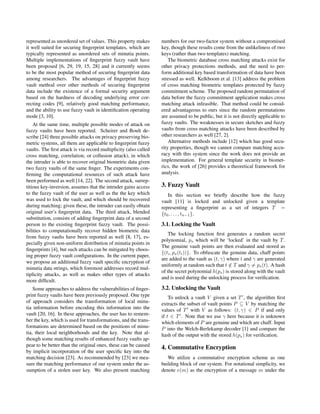 represented as unordered set of values. This property makes
it well suited for securing ﬁngerprint templates, which are
typically represented as unordered sets of minutia points.
Multiple implementations of ﬁngerprint fuzzy vault have
been proposed [6, 29, 19, 15, 28] and it currently seems
to be the most popular method of securing ﬁngerprint data
among researchers. The advantages of ﬁngerprint fuzzy
vault method over other methods of securing ﬁngerprint
data include the existence of a formal security argument
based on the hardness of decoding underlying error cor-
recting codes [9], relatively good matching performance,
and the ability to use fuzzy vault in identiﬁcation operating
mode [3, 10].
At the same time, multiple possible modes of attack on
fuzzy vaults have been reported. Scheirer and Boult de-
scribe [24] three possible attacks on privacy preserving bio-
metric systems, all them are applicable to ﬁngerprint fuzzy
vaults. The ﬁrst attack is via record multiplicity (also called
cross matching, correlation, or collusion attack), in which
the intruder is able to recover original biometric data given
two fuzzy vaults of the same ﬁnger. The experiments con-
ﬁrming the computational resources of such attack have
been performed as well [14, 22]. The second attack, surrep-
titious key-inversion, assumes that the intruder gains access
to the fuzzy vault of the user as well as the the key which
was used to lock the vault, and which should be recovered
during matching; given these, the intruder can easily obtain
original user’s ﬁngerprint data. The third attack, blended
substitution, consists of adding ﬁngerprint data of a second
person to the existing ﬁngerprint fuzzy vault. The possi-
bilities to computationally recover hidden biometric data
from fuzzy vaults have been reported as well [8, 17], es-
pecially given non-uniform distribution of minutia points in
ﬁngerprints [4], but such attacks can be mitigated by choos-
ing proper fuzzy vault conﬁgurations. In the current paper,
we propose an additional fuzzy vault speciﬁc encryption of
minutia data strings, which foremost addresses record mul-
tiplicity attacks, as well as makes other types of attacks
more difﬁcult.
Some approaches to address the vulnerabilities of ﬁnger-
print fuzzy vaults have been previously proposed. One type
of approach considers the transformation of local minu-
tia information before encoding this information into the
vault [20, 16]. In these approaches, the user has to remem-
ber the key, which is used for transformations, and the trans-
formations are determined based on the positions of minu-
tia, their local neighborhoods and the key. Note that al-
though some matching results of enhanced fuzzy vaults ap-
pear to be better than the original ones, these can be caused
by implicit incorporation of the user speciﬁc key into the
matching decision [23]. As recommended by [23] we mea-
sure the matching performance of our system under the as-
sumption of a stolen user key. We also present matching
numbers for our two-factor system without a compromised
key, though these results come from the unlikeliness of two
keys (rather than two templates) matching.
The biometric database cross matching attacks exist for
other privacy protections methods, and the need to per-
form additional key based transformation of data have been
stressed as well. Kelkboom et al. [13] address the problem
of cross matching biometric templates protected by fuzzy
commitment scheme. The proposed random permutation of
data before the fuzzy commitment application makes cross
matching attack infeasible. That method could be consid-
ered advantageous to ours since the random permutations
are assumed to be public, but it is not directly applicable to
fuzzy vaults. The weaknesses in secure sketches and fuzzy
vaults from cross matching attacks have been described by
other researchers as well [27, 2].
Alternative methods include [12] which has good secu-
rity properties, though we cannot compare matching accu-
racy with this system since the work does not provide an
implementation. For general template security in biomet-
rics, the work of [26] provides a theoretical framework for
analysis.
3. Fuzzy Vault
In this section we brieﬂy describe how the fuzzy
vault [11] is locked and unlocked given a template
representing a ﬁngerprint as a set of integers T =
{t0, . . . , tn−1}.
3.1. Locking the Vault
The locking function ﬁrst generates a random secret
polynomial, ps which will be ‘locked’ in the vault by T.
The genuine vault points are then evaluated and stored as
{(ti, ps(ti))}. To obfuscate the genuine data, chaff points
are added to the vault as (t, γ) where t and γ are generated
uniformly at random such that t /∈ T and γ = ps(t). A hash
of the secret polynomial h(ps) is stored along with the vault
and is used during the unlocking process for veriﬁcation.
3.2. Unlocking the Vault
To unlock a vault V given a set T , the algorithm ﬁrst
extracts the subset of vault points P ⊆ V by matching the
values of T with V as follows: (t, γ) ∈ P if and only
if t ∈ T . Note that we use γ here because it is unknown
which elements of P are genuine and which are chaff. Input
P into the Welch-Berlekamp decoder [1] and compare the
hash of the output with the stored h(ps) for veriﬁcation.
4. Commutative Encryption
We utilize a commutative encryption scheme as one
building block of our system. For notational simplicity, we
denote e(m) as the encryption of a message m under the
 