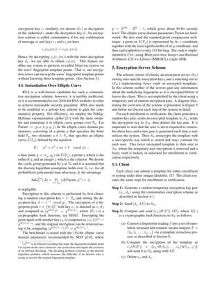 encryption key e; similarly, we denote d(c) as decryption
of the ciphertext c under the decryption key d. An encryp-
tion scheme is called commutative if for any combination
of message m and keys e1 and e2 we have
e1(e2(m)) = e2(e1(m)) .
Hence, by decrypting e2(e1(m)) with the inner decryption
key d1, we are able to obtain e2(m). This feature en-
ables our system to perform so-called blind encryption on
the users’ ﬁngerprint template points. That is, our encryp-
tion server can encrypt the users’ ﬁngerprint template points
without knowing those template points. (See Section 5.)
4.1. Instantiation Over Elliptic Curve
RSA is a well-known candidate for such a commuta-
tive encryption scheme; however, it is terribly inefﬁcient,
as it is recommended to use 2000-bit RSA modules in order
to achieve reasonable security guarantee. RSA also needs
to be modiﬁed to a private key scheme to gain the com-
mutative property. For efﬁciency, we employ the Pohlig-
Hellman exponentiation cipher [21] with the same modu-
lus and instantiate it in elliptic curve groups over Fp. Let
Param := (p, a, b, g, q, ζ) be the elliptic curve domain pa-
rameters, consisting of a prime p that speciﬁes the ﬁnite
ﬁeld Fp, two elements a, b ∈ Fp that speciﬁes an elliptic
curve E(Fp) deﬁned by the equation:
E : y2
= x3
+ ax + b (mod p) ,
a base point g = (xg, yg) on E(Fp), a prime q which is the
order of g, and an integer ζ which is the cofactor. We denote
the cyclic group generated by g as G, and it is assumed that
the discrete logarithm assumption holds over G, i.e. for all
probabilistic polynomial time adversary A, the advantage
AdvDL
G (A) = Pr
x←Zq
[A(Param, gx
) = x]
is negligible.
Encryption in this scheme is performed by ﬁrst choos-
ing a random encryption key e ← Zq and setting the de-
cryption key d = e−1
(mod q). The encryption of a ﬁn-
gerprint point t ∈ {0, 1}∗
with key e1 is denoted as e1(t)
and computed as (gH(t)
)e1
= gH(t)·e1
, where H(·) is a
cryptographic hash function, say SHA1. Encrypting the
point again with another key e2 is computed as (e1(t))e2
=
gH(t)·e1·e2
, and the original encryption can be removed us-
ing d1by computing (gH(t)·e1·e2
)d1
= gH(t)·e2
.1
The benchmark is tested with the 192-bit elliptic curve
domain parameters recommended by NIST p192, where
1gH(t) is an efﬁcient encoding that maps the ﬁngerprint template point
t to a point on the curve; however, our system does not require the existence
of an efﬁcient decoding. The decoding problem is known as the discrete
logarithm problem, which increases the difﬁculty of an attacker who is
trying to recover the original ﬁngerprint template.
p = 2192
− 264
− 1, which gives about 96-bit security
level. The elliptic curve domain parameters Param are hard-
wired. We also used the standard point compression tech-
nique: a point on E(Fp) is represented by its x coordinate
together with the least signiﬁcant bit of its y coordinate, and
thus each ciphertext is only 193 bit long. The code is imple-
mented in C++, using Multi-precision Integer and Rational
Arithmetic C/C++ Library (MIRACL) crypto SDK.
5. Encryption Server Scheme
The scheme consist of clients, an encryption server (SE)
storing user-speciﬁc encryption keys, and a matching server
(SM ) implementing fuzzy vault on encrypted templates.
In this scheme neither of the servers gain any information
about the underlying ﬁngerprint as it is encrypted before it
leaves the client. This is accomplished by the client using a
temporary pair of random encryption keys. A diagram illus-
trating the overview of the scheme is presented in Figure 5
and below we discuss each step of the system in detail.
For each enrollment or veriﬁcation, the client generates a
random key pair, sends an encrypted template to SE, sends
the decryption key to SM , then deletes the key pair. It is
important to note that the user is never required to remem-
ber these keys and a new pair is generated each time a user
utilizes the system. Then SE reencrypts the template with
a user-speciﬁc key which is stored and stays constant for
each user. This twice encrypted template is then sent to
SM where the temporary user encryption is removed and a
fuzzy vault is locked, or unlocked for enrollment or veriﬁ-
cation respectively.
5.1. Client
Each client can submit a template for either enrollment
or testing under their unique identiﬁer, ID. The client exe-
cutes the same steps for enrollment or veriﬁcation.
Step 1: Generate a random temporary encryption key pair
(eu, du) using the commutative encryption scheme as
described in Section 4.1.
Step 2: Send (du, ID) to SM .
Step 3: Compute and send (eu(H(T)), ID), where H(·)
is a cryptographic hash function, to SE as follows:
(a) Convert a ﬁngerprint reading f into a set of trans-
lation invariant and rotation variant integers T =
{t0, t1, . . . , tn−1} via a template extraction pro-
cess as described in Section 8.
(b) Compute the encryption of the template as
eu(H(T)) = {eu(H(t0)), . . . , eu(H(tn−1))}
and send it to SE along with ID.
(c) Delete eu and du.
 