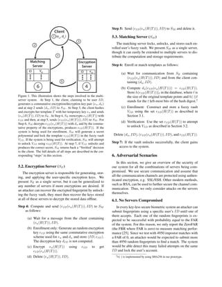 Figure 1. This illustration shows the steps involved in the multi-
server system. At Step 1, the client, claiming to be user ID,
generates a commutative encryption/decryption key pair (eu, du)
and at step 2 sends (du, ID) to SM . At Step 3, the client hashes
and encrypts her template T with her temporary key eu and sends
(eu(H(T)), ID) to SE. At Step 4, SE reencrypts eu(H(T)) with
eID and then, at step 5, sends (eID(eu(H(T))), ID) to SM . For
Step 6, SM decrypts eID(eu(H(T))) with du and by the commu-
tative property of the encryptions, produces eID(H(T)). If the
system is being used for enrollment, SM will generate a secret
polynomial and lock the template eID(H(T)) in the fuzzy vault
VID. If the system is being used for veriﬁcation, SM will attempt
to unlock VID using eID(H(T)). At step 7, if VID unlocks and
produces the correct secret, SM returns back a “Veriﬁed" decision
to the client. The full details of all steps are described in the cor-
responding “steps" in this section.
5.2. Encryption Server (SE)
The encryption server is responsible for generating, stor-
ing, and applying the user-speciﬁc encryption keys. We
present SE as a single server, but it can be generalized to
any number of servers if more encryptions are desired. If
an attacker can recover the encrypted ﬁngerprint by unlock-
ing the fuzzy vault, they must then recover the keys stored
at all of these servers to decrypt the stored data ofﬂine.
Step 4: Compute and send (eID(eu(H(T))), ID) to SM
as follows:
(a) Wait for a message from the client containing
(eu(H(T)), ID).
(b) Enrollment only: Generate an random encryption
key eID using the same commutative encryption
scheme used for eu and du and store (ID, eID).
The decryption key dID is not computed.
(c) Encrypt eu(H(T)) using eID to get
eID(eu(H(T))).
(d) Delete (eu(H(T)), ID).
Step 5: Send (eID(eu(H(T))), ID) to SM and delete it.
5.3. Matching Server (SM )
The matching server locks, unlocks, and stores each en-
rolled user’s fuzzy vault. We present SM as a single server,
though it can easily be extended to multiple servers to dis-
tribute the computation and storage requirements.
Step 6: Enroll or match templates as follows:
(a) Wait for communication from SE containing
(eID(eu(H(T))), ID) and from the client con-
taining (du, ID).
(b) Compute du(eID(eu(H(T)))) = eID(H(T)).
Store h(eID(H(T)))| in the database, where is
the size of the original template points and h(·)|
stands for the t left-most bits of the hash digest.2
(c) Enrollment: Construct and store a fuzzy vault
VID using the set eID(H(T)) as described in
Section 3.1.
(d) Veriﬁcation: Use the set eID(H(T)) to attempt
to unlock VID as described in Section 3.2.
Delete (du, ID), (eID(eu(H(T))), ID), and eID(H(T)).
Step 7: If the vault unlocks successfully, the client gains
access to the system.
6. Adversarial Scenarios
In this section, we give an overview of the security of
our system for all the combinations of servers being com-
promised. We use secure communication and assume that
all the communication channels are protected using authen-
ticated encryption, e.g. SSL/SSH. Other modern methods,
such as RSA, can be used to further secure the channel com-
munication. Thus, we only consider attacks on the servers
themselves.
6.1. No Servers Compromised
In every key-less secure biometric system an attacker can
submit ﬁngerprints using a speciﬁc user’s ID until one of
them accepts. Each one of the random ﬁngerprints is ex-
pected to be successful with probability equal to the FAR
of the system. For this reason, we only report the ZeroFAR
(the FRR where FAR is zero) to measure matching perfor-
mance [25]. Since we test with 4950 impostor matches with
a FAR of 0, an attacker would be expected to submit more
than 4950 random ﬁngerprints to ﬁnd a match. The system
would be able detect this many failed attempts on the same
ID and lock the user’s account.
2h(·) is implemented by using SHA256 in our prototype.
 