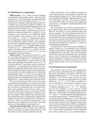 6.2. Matching Server Compromised
Ofﬂine security: If SE is ofﬂine, the stored templates
are protected by the encryption scheme. Note that all the
information SM uses for matching is encrypted ﬁngerprint
template points. First of all, similar to RSA, fe(x) = xe
is
conjectured to be a pseudo-random permutation indexed by
e under the discrete logarithm assumption. In addition, our
encryption scheme maps a ﬁngerprint template point t to an
group element on the elliptic curve as gH(t)
. When H(·) is
viewed as a random oracle, no efﬁcient adversary can dis-
tinguish the correlation between H(t1) and H(t2) for any
correlated t1 and t2; otherwise, she can break the random
oracle assumption. Hence, for any t1 and t2, the cipher-
texts of them, gH(t1)·e
and gH(t2)·e
appear to be random to
any computationally bounded adversary, when e is drawn
from Zq uniformly at random. Therefore, the conﬁdential-
ity of the users’ ﬁngerprint template is preserved. In Theo-
rem 1, we show that if fe(x) is a pseudo-random permuta-
tion then h(fe(x))| is indistinguishable from a uniformly
random bit string, where h(fe(x))| stands for the left-
most bit truncation of h(fe(x)) and h(·), H(·) are some
cryptographic secure hash functions.
Online security: If the attacker has control of SM and
SE is still online, they can pretend to be a particular client in
an attempt to build a mapping of eID. The attacker can gen-
erate a set of template points as a client to send to SE, then
observe the encryptions of these points received at SM . As
discussed in Section 7.2, the attacker cannot recover the en-
cryption key eID by querying the encryption oracle (SE).
However, by doing this repeatedly the attacker can deter-
mine the mapping of all the encryptions of template points
since the space of possible template points is fairly small
(experimentally about 230
). In this way, the attacker can
decrypt the data without attacking SE directly, though the
repeated submission of templates with the same ID may be
detectable at SE, which can take action to limit this attack.
Our system itself limits the effectiveness of this attack
by hashing the encrypted data at SM using the fuzzy vault
scheme. After the attacker decrypts the fuzzy vault points,
they will still have to unlock the vault. This limits the at-
tacker either attempting to crack the fuzzy vault, or per-
form online attacks on live data. As a live attack, they can
wait for a user to submit a template for enrollment or test-
ing. This template will be encrypted, but not protected by a
fuzzy vault so the attacker could potentially compromise the
template using the attack mentioned earlier to ﬁnd the map-
ping of eID. In this way, an attacker compromising SM can
potentially recover templates from active users, but cannot
easily recover the template of every enrolled user.
Protection from speciﬁc attacks: We discuss three spe-
ciﬁc attacks on fuzzy vaults in Section 2 that would nor-
mally be executed by an attacker compromising SM . We
show that our system can protect against these attacks.
With a standard fuzzy vault, an attacker recovering two
vaults locked using the same template can perform the
record multiplicity attack [14, 22]. Since our fuzzy vaults
are all encrypted with different random encryption keys, no
such ofﬂine attack is possible. The attack can somewhat
be executed in the online scenario by slowly mapping the
encryption of eID, though this would be detectable and dif-
ﬁcult to perform.
The second attack occurs when an intruder obtains a
fuzzy vault as well as the secret polynomial used to lock
that vault. Given these, it is easy to determine which vault
points are genuine. The secret polynomial could only be
recovered by observing the unlocking process on a success-
ful unlocking of the vault or cracking the vault directly since
we don’t use or store this information for any other purpose.
Even after recovering the genuine template points, the in-
truder still needs to map the encryptions of eID to discover
the underlying ﬁngerprint data.
The ﬁnal attack we discuss here is that of blended sub-
stitution. With access to a locked fuzzy vault, an intruder
can add or replace points using a known template and lock
an additional secret in the vault. This allows the intruder
undetectable access since the legitimate user will still have
access as well. We limit this by comparing the unlocked
secret to a hash of the locking secret. It would be computa-
tionally infeasible for an attacker to generate a secret with
the same hash value due to the size of the random secrets
used.
6.3. Encryption Server Compromised
The encryption server only stores the encryption keys
and it only receives ciphertexts of the users’ ﬁngerprint tem-
plate points and performs re-encryption. Note that users’
ﬁngerprint template points ti ∈ {0, 1} may be correlated;
nonetheless, as we will see it does not cause any secu-
rity problem. Assuming the cryptographically secure hash
function H : {0, 1} → {0, 1}κ
realizes a random ora-
cle, by deﬁnition, H(·) has the uniform difference prop-
erty: ∀t1, t2 ∈ {0, 1} , t1 = t2, H(t1) − H(t2) (mod 2κ
)
is uniformly distributed in {0, . . . , 2κ
− 1}. Therefore,
given any two correlated t1, t2, H(t1) and H(t2) should
appear to be independent to all computationally bounded
adversaries. So that their corresponding group elements,
gH(t1)
and gH(t2)
is computationally indistinguishable from
two random group elements. Considering that (gH(ti)
)eu
are pseudo-random permutations of a set of independent
random group elements, no efﬁcient adversary can obtain
any information from the user’s ciphertexts; otherwise the
random oracle assumption of the underlying cryptographic
hash function does not hold. We can even upgrade our sys-
tem to achieve unconditional security by requiring the client
to use a fresh random encryption key for each ﬁngerprint
point. With a one-time key, e
(i)
u (ti) information theoreti-
 