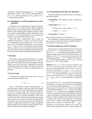 cally hides ti when the encryption key e
(i)
u ← Zq is picked
uniformly at random. This is because the distribution of
H(ti)·e
(i)
u is uniform distribution over Zq, and thus e
(i)
u (ti)
is a random group element.
6.4. Matching Server and Encryption Server Com-
promised
If both servers are comprimised all, attacks on the tem-
plates stored at SM can be performed ofﬂine, though the
genuine points are still hidden among the chaff points of
the fuzzy vault. Mapping the encryption of the keys stored
at SE can be computed ofﬂine since the attacker has access
to all the eID so we assume that there is no encryption and
the data is only protected by the fuzzy vault.
With both servers compromised, online attacks are
straight-forward. Since SE receives eu(T) and SM receives
du, the encryption can be mapped and T can be recov-
ered. This is computationally expensive since recovering
(gH(t)
)eu
given eu and g is still the discrete-log problem.
However, since the space the template points are drawn
from is relatively small, the mapping of the encryption can
be found by brute forcing every possible template point.
7. Security
Our system is secure against semi-honest (a.k.a. honest
but curious) non-colluding adversarial servers. In this set-
ting, both servers follow the protocol description, but they
might seek to recover the users’ ﬁngerprints from all the
available information. This reﬂects the scenario where both
servers are honest but one of them is compromised by the
adversary.
7.1. Fuzzy Vault
To measure the security of the fuzzy vault, we use the
security parameter deﬁned by [9]
λ =
√
cz − g, (1)
where z is the number of terms in the polynomial, c is
the total number of points in the vault, and g is the number
of genuine points in the vault. This parameter is analogous
to the bits of security of the vault. We note that this pa-
rameter gives an upper bound on the security assuming the
template locking set is uniformly distributed. This is the
case since the vault is locked using encrypted data, though
some security is lost when the adversary can decrypt the
vault points. The exact amount of security lost when the en-
cryption is compromised is difﬁcult to analyze, though the
attacker would be able to perform attacks that take advan-
tage of the distribution of ﬁngerprint templates.
7.2. Chosen Plaintext Key Recovery Resistance
The chosen plaintext key recovery attack is modeled as
the following game:
• Setup phase: The challenge C picks a random key
e ← Zq.
• Query phase: For i = 1, 2, . . .:
– The adversary A sends C query xi ∈ G.
– C replies ci := xe
i to A.
• Guess phase: A outputs e∗
We say that the adversary wins if and only if e = e∗
.
Our commutative encryption scheme is chosen plaintext
key recovery resistant if the discrete logarithm problem is
hard. (See [21] for more discussion.)
7.3. Pseudo-randomness of the Truncations
In this section, we show that the left-most -bit trunca-
tions of h(gH(t)·e
) is indistinguishable from U , assuming
that fe(x) := xe
is a pseudo-random permutation and h(·)
realizes a random oracle, where U denotes the uniform dis-
tribution over {0, 1} . In our scheme, we map each t to a
unique group element x = gH(t)
. Without loss of general-
ity, we will examine the property of h(fe(x))| , as one can
always set x = gH(t)
for our scheme.
Theorem 1. Let λ ∈ N be the security parameter, and
let G be a cyclic group with a λ-bit prime order q, where
the discrete logarithm problem is hard. Let h(·) be a ran-
dom oracle. Assuming Fλ = {fe(x) = xe
|∀e ∈ Zq} is a
pseudo-random permutation family G → G, for all interger
0 < < λ/2, the probability that a poly(λ) running time
adversary can distinguish h(fe(x))| from U is negligible
i.e., < 1
poly(λ) , where e is chosen uniformly at random from
Zq.
Proof. Given that fe(x) is a pseudo-random permutation,
by deﬁnition, no poly(λ)-time adversary can distinguish
fe(x) from a true random permutation π : G → G. In ad-
dition, the poly(λ)-time adversary is not able to distinguish
a true random permutation π : G → G from a true random
function r : G → G with more than negligible probability.
It is due to the fact that the only event where the adversary
is able to distinguish a random permutation from a random
function is when the outputs of the random function have
a collision. Since a poly(λ)-time adversary can only query
at most poly(λ) queries to the random function, the prob-
ability to have a collision is bounded by poly(λ)
|G| < 1
poly(λ) .
Therefore, we can switch the output of fe(x) with a uni-
formly random group element in G, and the adversary has
 