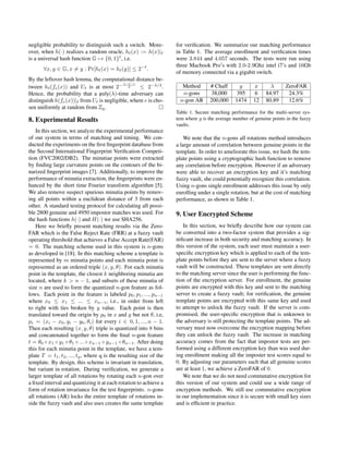 negligible probability to distinguish such a switch. More-
over, when h(·) realizes a random oracle, h (x) := h(x)|
is a universal hash function G → {0, 1} , i.e.
∀x, y ∈ G, x = y : Pr[h (x) = h (y)] ≤ 2−
.
By the leftover hash lemma, the computational distance be-
tween h (fe(x)) and U is at most 2− λ− −1
2 ≤ 2−λ/4
.
Hence, the probability that a poly(λ)-time adversary can
distinguish h(fe(x))| from U is negligible, where e is cho-
sen uniformly at random from Zq.
8. Experimental Results
In this section, we analyze the experimental performance
of our system in terms of matching and timing. We con-
ducted the experiments on the ﬁrst ﬁngerprint database from
the Second International Fingerprint Veriﬁcation Competi-
tion (FVC2002/DB2). The minutiae points were extracted
by ﬁnding large curvature points on the contours of the bi-
narized ﬁngerprint images [7]. Additionally, to improve the
performance of minutia extraction, the ﬁngerprints were en-
hanced by the short time Fourier transform algorithm [5].
We also remove suspect spurious minutia points by remov-
ing all points within a euclidean distance of 3 from each
other. A standard testing protocol for calculating all possi-
ble 2800 genuine and 4950 impostor matches was used. For
the hash functions h(·) and H(·) we use SHA256.
Here we brieﬂy present matching results via the Zero-
FAR which is the False Reject Rate (FRR) at a fuzzy vault
operating threshold that achieves a False Accept Rate(FAR)
= 0. The matching scheme used in this system is n-gons
as developed in [18]. In this matching scheme a template is
represented by m minutia points and each minutia point is
represented as an ordered triple (x, y, θ). For each minutia
point in the template, the closest k neighboring minutia are
located, where k > n − 1, and subsets of these minutia of
size n are used to form the quantized n-gon feature as fol-
lows. Each point in the feature is labeled p0, p1, ..., pn−1
where x0 ≤ x1 ≤ ... ≤ xn−1, i.e., in order from left
to right with ties broken by y value. Each point is then
translated toward the origin by p0 in x and y but not θ, i.e,
pi = (xi − x0, yi − y0, θi) for every i ∈ 0, 1, ..., n − 1.
Then each resulting (x, y, θ) triple is quantized into 8 bins
and concatenated together to form the ﬁnal n-gon feature
t = θ0 ◦ x1 ◦ y1 ◦ θ1 ◦ ... ◦ xn−1 ◦ yn−1 ◦ θn−1. After doing
this for each minutia point in the template, we have a tem-
plate T = t1, t2, ..., tq, where q is the resulting size of the
template. By design, this scheme is invariant in translation,
but variant in rotation. During veriﬁcation, we generate a
larger template of all rotations by rotating each n-gon over
a ﬁxed interval and quantizing it at each rotation to achieve a
form of rotation invariance for the test ﬁngerprints. n-gons
all rotations (AR) locks the entire template of rotations in-
side the fuzzy vault and also uses creates the same template
for veriﬁcation. We summarize our matching performance
in Table 1. The average enrollment and veriﬁcation times
were 3.844 and 4.057 seconds. The tests were run using
three Macbook Pro’s with 2.0-2.9Ghz intel i7’s and 16Gb
of memory connected via a gigabit switch.
Method # Chaff g z λ ZeroFAR
n-gons 38,000 395 6 84.97 24.3%
n-gon AR 200,000 1474 12 80.89 12.6%
Table 1. Secure matching performance for the multi-server sys-
tem where g is the average number of genuine points in the fuzzy
vaults.
We note that the n-gons all rotations method introduces
a large amount of correlation between genuine points in the
template. In order to ameliorate this issue, we hash the tem-
plate points using a cryptographic hash function to remove
any correlation before encryption. However if an adversary
were able to recover an encryption key and it’s matching
fuzzy vault, she could potentially recognize this correlation.
Using n-gons single enrollment addresses this issue by only
enrolling under a single rotation, but at the cost of matching
performance, as shown in Table 1.
9. User Encrypted Scheme
In this section, we brieﬂy describe how our system can
be converted into a two-factor system that provides a sig-
niﬁcant increase in both security and matching accuracy. In
this version of the system, each user must maintain a user-
speciﬁc encryption key which is applied to each of the tem-
plate points before they are sent to the server where a fuzzy
vault will be constructed. These templates are sent directly
to the matching server since the user is performing the func-
tion of the encryption server. For enrollment, the genuine
points are encrypted with this key and sent to the matching
server to create a fuzzy vault; for veriﬁcation, the genuine
template points are encrypted with this same key and used
to attempt to unlock the fuzzy vault. If the server is com-
promised, the user-speciﬁc encryption that is unknown to
the adversary is still protecting the template points. The ad-
versary must now overcome the encryption mapping before
they can unlock the fuzzy vault. The increase in matching
accuracy comes from the fact that impostor tests are per-
formed using a different encryption key than was used dur-
ing enrollment making all the imposter test scores equal to
0. By adjusting our parameters such that all genuine scores
are at least 1, we achieve a ZeroFAR of 0.
We note that we do not need commutative encryption for
this version of our system and could use a wide range of
encryption methods. We still use commutative encryption
in our implementation since it is secure with small key sizes
and is efﬁcient in practice.
 