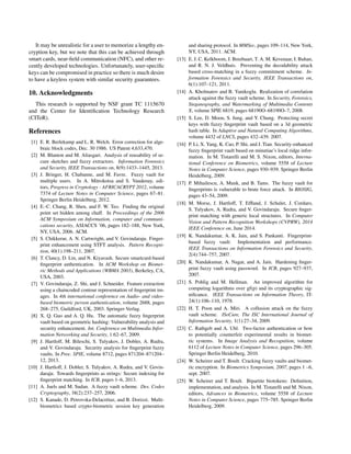 It may be unrealistic for a user to memorize a lengthy en-
cryption key, but we note that this can be achieved through
smart cards, near-ﬁeld communication (NFC), and other re-
cently developed technologies. Unfortunately, user-speciﬁc
keys can be compromised in practice so there is much desire
to have a keyless system with similar security guarantees.
10. Acknowledgments
This research is supported by NSF grant TC 1115670
and the Center for Identiﬁcation Technology Research
(CITeR).
References
[1] E. R. Berlekamp and L. R. Welch. Error correction for alge-
braic block codes, Dec. 30 1986. US Patent 4,633,470.
[2] M. Blanton and M. Aliasgari. Analysis of reusability of se-
cure sketches and fuzzy extractors. Information Forensics
and Security, IEEE Transactions on, 8(9):1433–1445, 2013.
[3] J. Bringer, H. Chabanne, and M. Favre. Fuzzy vault for
multiple users. In A. Mitrokotsa and S. Vaudenay, edi-
tors, Progress in Cryptology - AFRICACRYPT 2012, volume
7374 of Lecture Notes in Computer Science, pages 67–81.
Springer Berlin Heidelberg, 2012.
[4] E.-C. Chang, R. Shen, and F. W. Teo. Finding the original
point set hidden among chaff. In Proceedings of the 2006
ACM Symposium on Information, computer and communi-
cations security, ASIACCS ’06, pages 182–188, New York,
NY, USA, 2006. ACM.
[5] S. Chikkerur, A. N. Cartwright, and V. Govindaraju. Finger-
print enhancement using STFT analysis. Pattern Recogni-
tion, 40(1):198–211, 2007.
[6] T. Clancy, D. Lin, and N. Kiyavash. Secure smartcard-based
ﬁngerprint authentication. In ACM Workshop on Biomet-
ric Methods and Applications (WBMA 2003), Berkeley, CA,
USA, 2003.
[7] V. Govindaraju, Z. Shi, and J. Schneider. Feature extraction
using a chaincoded contour representation of ﬁngerprint im-
ages. In 4th international conference on Audio- and video-
based biometric person authentication, volume 2688, pages
268–275, Guildford, UK, 2003. Springer-Verlag.
[8] X. Q. Guo and A. Q. Hu. The automatic fuzzy ﬁngerprint
vault based on geometric hashing: Vulnerability analysis and
security enhancement. Int. Conference on Multimedia Infor-
mation Networking and Security, 1:62–67, 2009.
[9] J. Hartloff, M. Bileschi, S. Tulyakov, J. Dobler, A. Rudra,
and V. Govindaraju. Security analysis for ﬁngerprint fuzzy
vaults. In Proc. SPIE, volume 8712, pages 871204–871204–
12, 2013.
[10] J. Hartloff, J. Dobler, S. Tulyakov, A. Rudra, and V. Govin-
daraju. Towards ﬁngerprints as strings: Secure indexing for
ﬁngerprint matching. In ICB, pages 1–6, 2013.
[11] A. Juels and M. Sudan. A fuzzy vault scheme. Des. Codes
Cryptography, 38(2):237–257, 2006.
[12] S. Kanade, D. Petrovska-Delacrétaz, and B. Dorizzi. Multi-
biometrics based crypto-biometric session key generation
and sharing protocol. In MMSec, pages 109–114, New York,
NY, USA, 2011. ACM.
[13] E. J. C. Kelkboom, J. Breebaart, T. A. M. Kevenaar, I. Buhan,
and R. N. J. Veldhuis. Preventing the decodability attack
based cross-matching in a fuzzy commitment scheme. In-
formation Forensics and Security, IEEE Transactions on,
6(1):107–121, 2011.
[14] A. Kholmatov and B. Yanikoglu. Realization of correlation
attack against the fuzzy vault scheme. In Security, Forensics,
Steganography, and Watermarking of Multimedia Contents
X, volume SPIE 6819, pages 68190O–68190O–7, 2008.
[15] S. Lee, D. Moon, S. Jung, and Y. Chung. Protecting secret
keys with fuzzy ﬁngerprint vault based on a 3d geometric
hash table. In Adaptive and Natural Computing Algorithms,
volume 4432 of LNCS, pages 432–439. 2007.
[16] P. Li, X. Yang, K. Cao, P. Shi, and J. Tian. Security-enhanced
fuzzy ﬁngerprint vault based on minutiae’s local ridge infor-
mation. In M. Tistarelli and M. S. Nixon, editors, Interna-
tional Conference on Biometrics, volume 5558 of Lecture
Notes in Computer Science, pages 930–939. Springer Berlin
Heidelberg, 2009.
[17] P. Mihailescu, A. Munk, and B. Tams. The fuzzy vault for
ﬁngerprints is vulnerable to brute force attack. In BIOSIG,
pages 43–54, 2009.
[18] M. Morse, J. Hartloff, T. Efﬂand, J. Schuler, J. Cordaro,
S. Tulyakov, A. Rudra, and V. Govindaraju. Secure ﬁnger-
print matching with generic local structures. In Computer
Vision and Pattern Recognition Workshops (CVPRW), 2014
IEEE Conference on, June 2014.
[19] K. Nandakumar, A. K. Jain, and S. Pankanti. Fingerprint-
based fuzzy vault: Implementation and performance.
IEEE Transactions on Information Forensics and Security,
2(4):744–757, 2007.
[20] K. Nandakumar, A. Nagar, and A. Jain. Hardening ﬁnger-
print fuzzy vault using password. In ICB, pages 927–937,
2007.
[21] S. Pohlig and M. Hellman. An improved algorithm for
computing logarithms over gf(p) and its cryptographic sig-
niﬁcance. IEEE Transactions on Information Theory, IT-
24(1):106–110, 1978.
[22] H. T. Poon and A. Miri. A collusion attack on the fuzzy
vault scheme. ISeCure, The ISC International Journal of
Information Security, 1(1):27–34, 2009.
[23] C. Rathgeb and A. Uhl. Two-factor authentication or how
to potentially counterfeit experimental results in biomet-
ric systems. In Image Analysis and Recognition, volume
6112 of Lecture Notes in Computer Science, pages 296–305.
Springer Berlin Heidelberg, 2010.
[24] W. Scheirer and T. Boult. Cracking fuzzy vaults and biomet-
ric encryption. In Biometrics Symposium, 2007, pages 1 –6,
sept. 2007.
[25] W. Scheirer and T. Boult. Bipartite biotokens: Deﬁnition,
implementation, and analysis. In M. Tistarelli and M. Nixon,
editors, Advances in Biometrics, volume 5558 of Lecture
Notes in Computer Science, pages 775–785. Springer Berlin
Heidelberg, 2009.
 