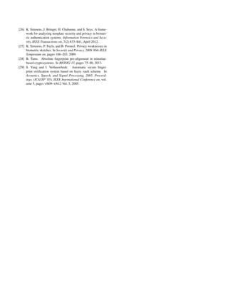 [26] K. Simoens, J. Bringer, H. Chabanne, and S. Seys. A frame-
work for analyzing template security and privacy in biomet-
ric authentication systems. Information Forensics and Secu-
rity, IEEE Transactions on, 7(2):833–841, April 2012.
[27] K. Simoens, P. Tuyls, and B. Preneel. Privacy weaknesses in
biometric sketches. In Security and Privacy, 2009 30th IEEE
Symposium on, pages 188–203, 2009.
[28] B. Tams. Absolute ﬁngerprint pre-alignment in minutiae-
based cryptosystems. In BIOSIG’13, pages 75–86, 2013.
[29] S. Yang and I. Verbauwhede. Automatic secure ﬁnger-
print veriﬁcation system based on fuzzy vault scheme. In
Acoustics, Speech, and Signal Processing, 2005. Proceed-
ings. (ICASSP ’05). IEEE International Conference on, vol-
ume 5, pages v/609–v/612 Vol. 5, 2005.
 
