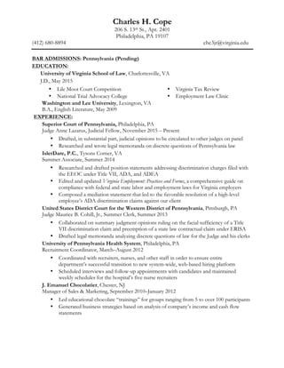 Charles H. Cope
206 S. 13th St., Apt. 2401
Philadelphia, PA 19107
(412) 680-8894 chc3jr@virginia.edu
	
BAR ADMISSIONS: Pennsylvania (Pending)
EDUCATION:
University of Virginia School of Law, Charlottesville, VA
J.D., May 2015
• Lile Moot Court Competition
• National Trial Advocacy College
• Virginia Tax Review
• Employment Law Clinic
Washington and Lee University, Lexington, VA
B.A., English Literature, May 2009
EXPERIENCE:
Superior Court of Pennsylvania, Philadelphia, PA
Judge Anne Lazarus, Judicial Fellow, November 2015 – Present
• Drafted, in substantial part, judicial opinions to be circulated to other judges on panel
• Researched and wrote legal memoranda on discrete questions of Pennsylvania law
IslerDare, P.C., Tysons Corner, VA
Summer Associate, Summer 2014
• Researched and drafted position statements addressing discrimination charges filed with
the EEOC under Title VII, ADA, and ADEA
• Edited and updated Virginia Employment: Practices and Forms, a comprehensive guide on
compliance with federal and state labor and employment laws for Virginia employers
• Composed a mediation statement that led to the favorable resolution of a high-level
employee’s ADA discrimination claims against our client
United States District Court for the Western District of Pennsylvania, Pittsburgh, PA
Judge Maurice B. Cohill, Jr., Summer Clerk, Summer 2013
• Collaborated on summary judgment opinions ruling on the facial sufficiency of a Title
VII discrimination claim and preemption of a state law contractual claim under ERISA
• Drafted legal memoranda analyzing discrete questions of law for the Judge and his clerks
University of Pennsylvania Health System, Philadelphia, PA
Recruitment Coordinator, March–August 2012
• Coordinated with recruiters, nurses, and other staff in order to ensure entire
department’s successful transition to new system-wide, web-based hiring platform
• Scheduled interviews and follow-up appointments with candidates and maintained
weekly schedules for the hospital’s five nurse recruiters
J. Emanuel Chocolatier, Chester, NJ
Manager of Sales & Marketing, September 2010–January 2012
• Led educational chocolate “trainings” for groups ranging from 5 to over 100 participants
• Generated business strategies based on analysis of company’s income and cash flow
statements
 