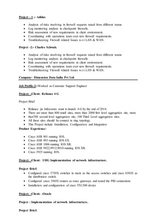 Project - 1 :- Adidas
 Analysis of risks involving in firewall requests raised from different teams
 Log monitoring analysis in checkpoint firewalls.
 Risk assessment of new requirements in client environment.
 Coordinating with operations team over new firewall requirements.
 Troubleshooting Firewall related Issues w.r.t LAN & WAN.
Project -2:- Charles Schwab.
 Analysis of risks involving in firewall requests raised from different teams
 Log monitoring analysis in checkpoint firewalls.
 Risk assessment of new requirements in client environment.
 Coordinating with operations team over new firewall requirements.
 Troubleshooting Firewall related Issues w.r.t LAN & WAN.
Company: Dimension Data India Pvt Ltd
Job Profile-2:-Worked as Customer Support Engineer
Project: -Client: Reliance 4 G
Project Brief:
 Reliance jio Infocomm want to launch 4 G by the end of 2014.
 There are more than 800 small sites, more than 2000 first level aggregation site, more
 then700 second level aggregation site, 100 Third Level aggregation sites.
 All these sites should be connect in ring topology.
 This Project include Installation, Configuration and Integration
Product Experience:
 Cisco ASR 901 running IOS.
 Cisco ASR 903 running IOS EX.
 Cisco ASR 1006 running IOS XR.
 Cisco ASR 9922,9912,9010 running IOS XR.
 Cisco 3925 running IOS.
Project: -Client: UHG Implementation of network infrastructure.
Project Brief:
 Configured cisco 3750X switches in stack as the access switches and cisco 6503E as
the distribution switch.
 Configured cisco 3945E routers as voice gateways and tested the PRI connections
 Installation and configuration of cisco TX1300 device
Project: -Client: :Oracle
Project : Implementation of network infrastructure.
Project Brief:
 