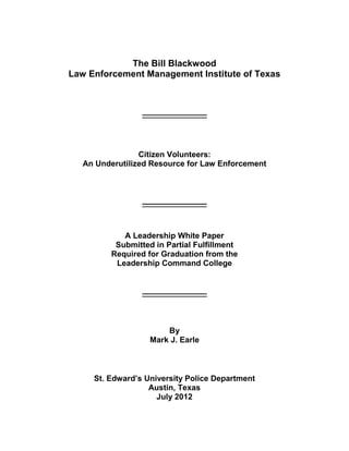 The Bill Blackwood
Law Enforcement Management Institute of Texas
_________________
Citizen Volunteers:
An Underutilized Resource for Law Enforcement
_________________
A Leadership White Paper
Submitted in Partial Fulfillment
Required for Graduation from the
Leadership Command College
_________________
By
Mark J. Earle
St. Edward’s University Police Department
Austin, Texas
July 2012
 