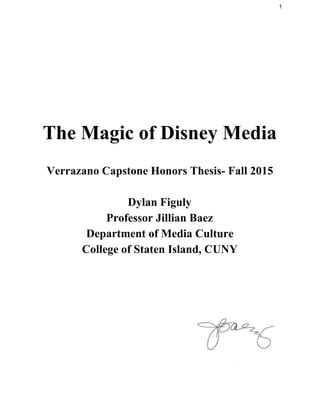 1 
 
 
 
The Magic of Disney Media 
 
Verrazano Capstone Honors Thesis­ Fall 2015 
 
Dylan Figuly 
Professor Jillian Baez 
Department of Media Culture 
College of Staten Island, CUNY 
 
 
 
 
 