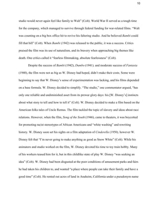 10 
studio would never again feel like family to Walt” (Colt). World War II served as a tough time 
for the company, which managed to survive through federal funding for war­related films. “Walt 
was counting on a big box office hit to revive his faltering studio. And he believed ​Bambi ​could 
fill that bill” (Colt). When ​Bambi ​(1942)​ ​was released to the public, it was a success. Critics 
praised the film was its use of naturalism, and its bravery when approaching big themes like 
death. One critics called it “fearless filmmaking, absolute fearlessness” (Colt).  
Despite the success of ​Bambi ​(1942), ​Dumbo ​(1941)​, ​and moderate success of ​Fantasia 
(1940), the film were not as big as W. Disney had hoped, didn’t make their costs. Some were 
beginning to say that W. Disney’s sense of experimentation was lacking, and his films depended 
on a base formula. W. Disney decided to simplify. “The studio,” one commentator argued, “has 
only one reliable and undiminished asset from its prewar glory days: his [W. Disney’s] instincts 
about what story to tell and how to tell it” (Colt). W. Disney decided to make a film based on the 
American folks tales of Uncle Remus. The film tackled the topic of slavery and ideas about race 
relations. However, when the film, ​Song of the South ​(1946), came to theaters, it was boycotted 
for promoting racist stereotypes of African Americans and “white washing” and rewriting 
history. W. Disney soon set his sights on a film adaptation of ​Cinderella ​(1950)​, ​however W. 
Disney felt that “I’m never going to make anything as good as Snow White” (Colt). While his 
animators and studio worked on the film, W. Disney devoted his time to toy train hobby. Many 
of his workers teased him for it, but in this childlike state of play W. Disney “was seeking an 
idea” (Colt). W. Disney had been disgusted at the poor conditions of amusement parks and fairs 
he had taken his children to, and wanted “a place where people can take their family and have a 
good time” (Colt). He rented out acres of land in Anaheim, California under a pseudonym name 
 