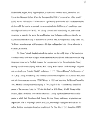 12 
his final film project, ​Mary Poppins ​(1964)​,​ which would combine music, animation, and 
live­action like never before. When the film opened in 1964 it “became a box office smash” 
(Colt). As one critic wrote: “You have made a great many pictures that have touched the hearts 
of the world. But you’ve never made one so completely the fulfillment of everything a great 
motion picture should be” (Colt).   W. Disney knew his time was running out, and wanted 
something to leave for the world that would outlast him. He began working on plans for an 
Experimental Prototype City of Tomorrow or Epcot in 1965. Having smoked nearly all his life, 
W. Disney was diagnosed with lung cancer. He died on December 14th, 1966 at a hospital in 
Glendale, California.  
W. Disney’s death shocked not only the nation, but the world. Many of the Imagineers 
who had worked with Walt on Epcot and Walt Disney World felt that without their leaders help 
the project could not be finished, however the company moved on. According to the Disney 
History section of the company website, Walt Disney World opened “with the ​Magic Kingdom 
and two hotels near Orlando, Florida” on October 1, 1971 (“Disney History”). In December of 
1971, Roy Disney passed away. The company continued making films and expanded their parks 
and television presence, opening EPCOT Center in 1982, and launching the Disney Channel in 
1983. Michael Eisner joined the company in 1984, as part of the “Team Disney” expansion 
period of the company. Later, in 1989, the third park at Walt Disney World, Disney­MGM 
Studios, opens. In the late 1980’s to the late 1990’s Disney experienced their “renaissance” 
period in which their films flourished. During this time Disney made many acquisitions and 
expansions, such as acquiring Capital Cities/ABC, launching a video game division and an 
online division, opening the broadway rendition of ​The Lion King ​(1994)​, ​launching ESPN, 
 