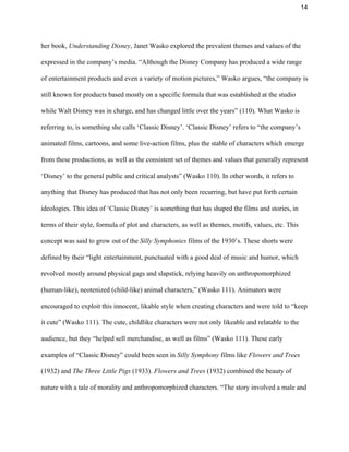 14 
her book, ​Understanding Disney​, Janet Wasko explored the prevalent themes and values of the 
expressed in the company’s media. “Although the Disney Company has produced a wide range 
of entertainment products and even a variety of motion pictures,” Wasko argues, “the company is 
still known for products based mostly on a specific formula that was established at the studio 
while Walt Disney was in charge, and has changed little over the years” (110). What Wasko is 
referring to, is something she calls ‘Classic Disney’. ‘Classic Disney’ refers to “the company’s 
animated films, cartoons, and some live­action films, plus the stable of characters which emerge 
from these productions, as well as the consistent set of themes and values that generally represent 
‘Disney’ to the general public and critical analysts” (Wasko 110). In other words, it refers to 
anything that Disney has produced that has not only been recurring, but have put forth certain 
ideologies. This idea of ‘Classic Disney’ is something that has shaped the films and stories, in 
terms of their style, formula of plot and characters, as well as themes, motifs, values, etc. This 
concept was said to grow out of the ​Silly Symphonies​ films of the 1930’s. These shorts were 
defined by their “light entertainment, punctuated with a good deal of music and humor, which 
revolved mostly around physical gags and slapstick, relying heavily on anthropomorphized 
(human­like), neotenized (child­like) animal characters,” (Wasko 111). Animators were 
encouraged to exploit this innocent, likable style when creating characters and were told to “keep 
it cute” (Wasko 111). The cute, childlike characters were not only likeable and relatable to the 
audience, but they “helped sell merchandise, as well as films” (Wasko 111). These early 
examples of “Classic Disney” could been seen in ​Silly Symphony ​films like ​Flowers and Trees 
(1932) and ​The Three Little Pigs​ (1933). ​Flowers and Trees​ (1932) combined the beauty of 
nature with a tale of morality and anthropomorphized characters. “The story involved a male and 
 