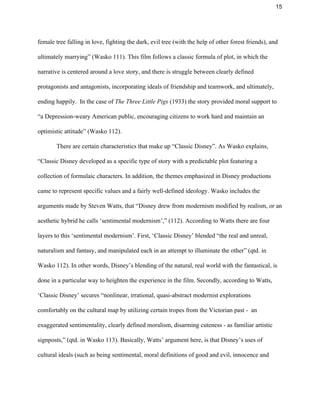 15 
female tree falling in love, fighting the dark, evil tree (with the help of other forest friends), and 
ultimately marrying” (Wasko 111). This film follows a classic formula of plot, in which the 
narrative is centered around a love story, and there is struggle between clearly defined 
protagonists and antagonists, incorporating ideals of friendship and teamwork, and ultimately, 
ending happily.  In the case of ​The Three Little Pigs​ (1933) the story provided moral support to 
“a Depression­weary American public, encouraging citizens to work hard and maintain an 
optimistic attitude” (Wasko 112).  
There are certain characteristics that make up “Classic Disney”. As Wasko explains, 
“Classic Disney developed as a specific type of story with a predictable plot featuring a 
collection of formulaic characters. In addition, the themes emphasized in Disney productions 
came to represent specific values and a fairly well­defined ideology. Wasko includes the 
arguments made by Steven Watts, that “Disney drew from modernism modified by realism, or an 
aesthetic hybrid he calls ‘sentimental modernism’,” (112). According to Watts there are four 
layers to this ‘sentimental modernism’. First, ‘Classic Disney’ blended “the real and unreal, 
naturalism and fantasy, and manipulated each in an attempt to illuminate the other” (qtd. in 
Wasko 112). In other words, Disney’s blending of the natural, real world with the fantastical, is 
done in a particular way to heighten the experience in the film. Secondly, according to Watts, 
‘Classic Disney’ secures “nonlinear, irrational, quasi­abstract modernist explorations 
comfortably on the cultural map by utilizing certain tropes from the Victorian past ­  an 
exaggerated sentimentality, clearly defined moralism, disarming cuteness ­ as familiar artistic 
signposts,” (qtd. in Wasko 113). Basically, Watts’ argument here, is that Disney’s uses of 
cultural ideals (such as being sentimental, moral definitions of good and evil, innocence and 
 