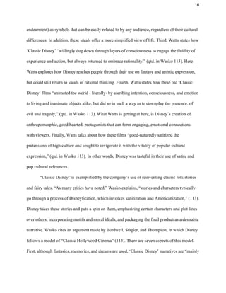 16 
endearment) as symbols that can be easily related to by any audience, regardless of their cultural 
differences. In addition, these ideals offer a more simplified view of life. Third, Watts states how 
‘Classic Disney’ “willingly dug down through layers of consciousness to engage the fluidity of 
experience and action, but always returned to embrace rationality,” (qtd. in Wasko 113). Here 
Watts explores how Disney reaches people through their use on fantasy and artistic expression, 
but could still return to ideals of rational thinking. Fourth, Watts states how these old ‘Classic 
Disney’ films “animated the world ­ literally­ by ascribing intention, consciousness, and emotion 
to living and inanimate objects alike, but did so in such a way as to downplay the presence. of 
evil and tragedy,” (qtd. in Wasko 113). What Watts is getting at here, is Disney’s creation of 
anthropomorphic, good hearted, protagonists that can form engaging, emotional connections 
with viewers. Finally, Watts talks about how these films “good­naturedly satirized the 
pretensions of high culture and sought to invigorate it with the vitality of popular cultural 
expression,” (qtd. in Wasko 113). In other words, Disney was tasteful in their use of satire and 
pop cultural references.  
“Classic Disney” is exemplified by the company’s use of reinventing classic folk stories 
and fairy tales. “As many critics have noted,” Wasko explains, “stories and characters typically 
go through a process of Disneyfication, which involves sanitization and Americanization,” (113). 
Disney takes these stories and puts a spin on them, emphasizing certain characters and plot lines 
over others, incorporating motifs and moral ideals, and packaging the final product as a desirable 
narrative. Wasko cites an argument made by Bordwell, Stagier, and Thompson, in which Disney 
follows a model of “Classic Hollywood Cinema” (113). There are seven aspects of this model. 
First, although fantasies, memories, and dreams are used, ‘Classic Disney’ narratives are “mainly 
 
