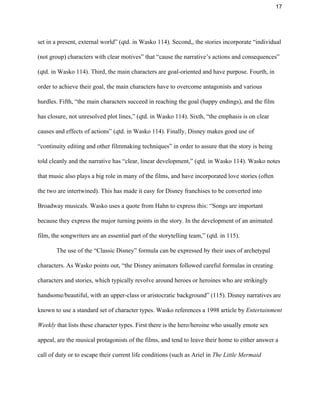 17 
set in a present, external world” (qtd. in Wasko 114). Second,, the stories incorporate “individual 
(not group) characters with clear motives” that “cause the narrative’s actions and consequences” 
(qtd. in Wasko 114). Third, the main characters are goal­oriented and have purpose. Fourth, in 
order to achieve their goal, the main characters have to overcome antagonists and various 
hurdles. Fifth, “the main characters succeed in reaching the goal (happy endings), and the film 
has closure, not unresolved plot lines,” (qtd. in Wasko 114). Sixth, “the emphasis is on clear 
causes and effects of actions” (qtd. in Wasko 114). Finally, Disney makes good use of 
“continuity editing and other filmmaking techniques” in order to assure that the story is being 
told cleanly and the narrative has “clear, linear development,” (qtd. in Wasko 114). Wasko notes 
that music also plays a big role in many of the films, and have incorporated love stories (often 
the two are intertwined). This has made it easy for Disney franchises to be converted into 
Broadway musicals. Wasko uses a quote from Hahn to express this: “Songs are important 
because they express the major turning points in the story. In the development of an animated 
film, the songwriters are an essential part of the storytelling team,” (qtd. in 115).  
The use of the “Classic Disney” formula can be expressed by their uses of archetypal 
characters. As Wasko points out, “the Disney animators followed careful formulas in creating 
characters and stories, which typically revolve around heroes or heroines who are strikingly 
handsome/beautiful, with an upper­class or aristocratic background” (115). Disney narratives are 
known to use a standard set of character types. Wasko references a 1998 article by ​Entertainment 
Weekly ​that lists these character types. First there is the hero/heroine who usually emote sex 
appeal, are the musical protagonists of the films, and tend to leave their home to either answer a 
call of duty or to escape their current life conditions (such as Ariel in ​The Little Mermaid 
 
