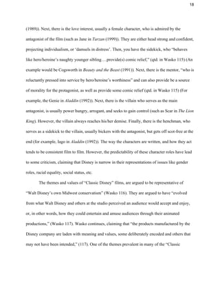 18 
(1989)). Next, there is the love interest, usually a female character, who is admired by the 
antagonist of the film (such as Jane in ​Tarzan ​(1999)). They are either head strong and confident, 
projecting individualism, or ‘damsels in distress’. Then, you have the sidekick, who “behaves 
like hero/heroine’s naughty younger sibling….provide(s) comic relief,” (qtd. in Wasko 115) (An 
example would be Cogsworth in ​Beauty and the Beast​ (1991))​. ​Next, there is the mentor, “who is 
reluctantly pressed into service by hero/heroine’s worthiness” and can also provide be a source 
of morality for the protagonist, as well as provide some comic relief (qtd. in Wasko 115) (For 
example, the Genie in​ Aladdin ​(1992)). Next, there is the villain who serves as the main 
antagonist, is usually power hungry, arrogant, and seeks to gain control (such as Scar in ​The Lion 
King​). However, the villain always reaches his/her demise. Finally, there is the henchman, who 
serves as a sidekick to the villain, usually bickers with the antagonist, but gets off scot­free at the 
end (for example, Iago in ​Aladdin ​(1992))​. ​The way the characters are written, and how they act 
tends to be consistent film to film. However, the predictability of these character roles have lead 
to some criticism, claiming that Disney is narrow in their representations of issues like gender 
roles, racial equality, social status, etc.  
The themes and values of “Classic Disney” films, are argued to be representative of 
“Walt Disney’s own Midwest conservatism” (Wasko 116). They are argued to have “evolved 
from what Walt Disney and others at the studio perceived an audience would accept and enjoy, 
or, in other words, how they could entertain and amuse audiences through their animated 
productions,” (Wasko 117). Wasko continues, claiming that “the products manufactured by the 
Disney company are laden with meaning and values, some deliberately encoded and others that 
may not have been intended,” (117). One of the themes prevalent in many of the “Classic 
 