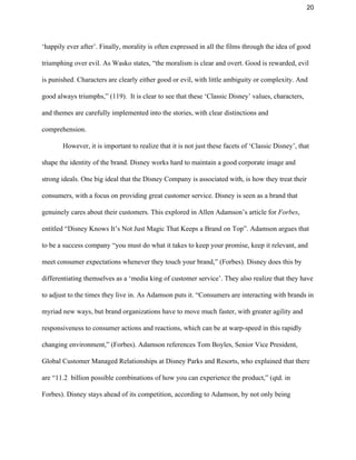 20 
‘happily ever after’. Finally, morality is often expressed in all the films through the idea of good 
triumphing over evil. As Wasko states, “the moralism is clear and overt. Good is rewarded, evil 
is punished. Characters are clearly either good or evil, with little ambiguity or complexity. And 
good always triumphs,” (119).  It is clear to see that these ‘Classic Disney’ values, characters, 
and themes are carefully implemented into the stories, with clear distinctions and 
comprehension. 
However, it is important to realize that it is not just these facets of ‘Classic Disney’, that 
shape the identity of the brand. Disney works hard to maintain a good corporate image and 
strong ideals. One big ideal that the Disney Company is associated with, is how they treat their 
consumers, with a focus on providing great customer service. Disney is seen as a brand that 
genuinely cares about their customers. This explored in Allen Adamson’s article for ​Forbes​, 
entitled “Disney Knows It’s Not Just Magic That Keeps a Brand on Top”. Adamson argues that 
to be a success company “you must do what it takes to keep your promise, keep it relevant, and 
meet consumer expectations whenever they touch your brand,” (Forbes). Disney does this by 
differentiating themselves as a ‘media king of customer service’. They also realize that they have 
to adjust to the times they live in. As Adamson puts it. “​Consumers are interacting with brands in 
myriad new ways, but brand organizations have to move much faster, with greater agility and 
responsiveness to consumer actions and reactions, which can be at warp­speed in this rapidly 
changing environment,” (Forbes). Adamson references Tom Boyles, Senior Vice President, 
Global Customer Managed Relationships at Disney Parks and Resorts, who explained that there 
are “11.2  billion possible combinations of how you can experience the product,” (qtd. in 
Forbes). Disney stays ahead of its competition, according to Adamson, by not only being 
 