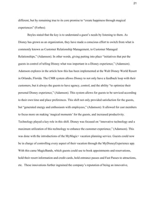 21 
different, but by remaining true to its core promise to “create happiness through magical 
experiences” (Forbes).  
Boyles stated that the key is to understand a guest’s needs by listening to them. As 
Disney has grown as an organization, they have made a conscious effort to switch from what is 
commonly known as Customer Relationship Management, to Customer Managed 
Relationships,” (Adamson). In other words, giving putting into place “initiatives that put the 
guests in control of telling Disney what was important in a Disney experience,” (Adamson). 
Adamson explores in the article how this has been implemented at the Walt Disney World Resort 
in Orlando, Florida. The CMR system allows Disney to not only have a feedback loop with their 
customers, but it always the guests to have agency, control, and the ability “to optimize their 
personal Disney experience,” (Adamson). This system allows for guests to be serviced according 
to their own time and place preferences. This shift not only provided satisfaction for the guests, 
but “generated energy and enthusiasm with employees,” (Adamson). It allowed for cast members 
to focus more on making ‘magical moments’ for the guests, and increased productivity. 
Technology played a key role in this shift. Disney was focused on “innovative technology and a 
maximum utilization of this technology to enhance the customer experience,” (Adamson). This 
was done with the introductions of the MyMagic+ vacation planning service. Guests could now 
be in charge of controlling every aspect of their vacation through the MyDisneyExperience app. 
With this came MagicBands, which guests could use to book appointments and reservations, 
hold their resort information and credit cards, hold entrance passes and Fast Passes to attractions, 
etc.  These innovations further ingrained the company’s reputation of being an innovative, 
 