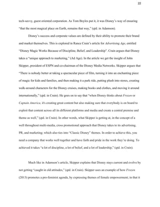 22 
tech­savvy, guest oriented corporation. As Tom Boyles put it, it was Disney’s way of ensuring 
“that the most magical place on Earth, remains that way,” (qtd. in Adamson).  
Disney’s success and corporate values are defined by their ability to promote their brand 
and market themselves. This is explored in Rance Crain’s article for​ Advertising Age​, entitled 
“Disney Magic Works Because of Discipline, Belief, and Leadership”. Crain argues that Disney 
takes a “unique approach to marketing,” (Ad Age). In the article we get the insight of John 
Skipper, president of ESPN and co­chairman of the Disney Media Networks. Skipper argues that 
“There is nobody better at taking a spectacular piece of film, turning it into an enchanting piece 
of magic for kids and families, and then making it a park ride, putting plush into stores, creating 
walk­around characters for the Disney cruises, making books and clothes, and moving it around 
internationally,” (qtd. in Crain). He goes on to say that “​when Disney thinks about ​Frozen ​or 
Captain America, ​it's creating great content but also making sure that everybody is on board to 
exploit that content across all its different platforms and media and create a central premise and 
theme as well,” (qtd. in Crain). In other words, what Skipper is getting at, in the concept of a 
well throughout multi­media, cross promotional approach that Disney takes to its advertising, 
PR, and marketing; which also ties into “Classic Disney” themes. In order to achieve this, you 
need a company that works well together and have faith and pride in the work they’re doing. To 
achieved it takes “a lot of discipline, a lot of belief, and a lot of leadership,” (qtd. in Crain).  
 
Much like in Adamson’s article, Skipper explains that Disney stays current and evolve by 
not getting “caught in old attitudes,” (qtd. in Crain). Skipper uses an example of how​ Frozen 
(2013) promotes a pro­feminist agenda, by expressing themes of female empowerment; in that it 
 