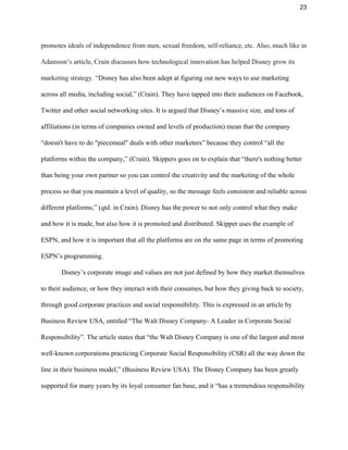 23 
promotes ideals of independence from men, sexual freedom, self­reliance, etc. Also, much like in 
Adamson’s article, Crain discusses how technological innovation has helped Disney grow its 
marketing strategy. ​“Disney has also been adept at figuring out new ways to use marketing 
across all media, including social,” (Crain). They have tapped into their audiences on Facebook, 
Twitter and other social networking sites. It is argued that Disney’s massive size, and tons of 
affiliations (in terms of companies owned and levels of production) mean that the company 
“doesn't have to do "piecemeal" deals with other marketers” because they control “all the 
platforms within the company,” (Crain). Skippers goes on to explain that “there's nothing better 
than being your own partner so you can control the creativity and the marketing of the whole 
process so that you maintain a level of quality, so the message feels consistent and reliable across 
different platforms,” (qtd. in Crain). Disney has the power to not only control what they make 
and how it is made, but also how it is promoted and distributed. Skipper uses the example of 
ESPN, and how it is important that all the platforms are on the same page in terms of promoting 
ESPN’s programming.  
Disney’s corporate image and values are not just defined by how they market themselves 
to their audience, or how they interact with their consumes, but how they giving back to society, 
through good corporate practices and social responsibility. This is expressed in an article by 
Business Review USA, entitled “The Walt Disney Company­ A Leader in Corporate Social 
Responsibility”. The article states that “the Walt Disney Company is one of the largest and most 
well­known corporations practicing Corporate Social Responsibility (CSR) all the way down the 
line in their business model,” (Business Review USA). The Disney Company has been greatly 
supported for many years by its loyal consumer fan base, and it “has a tremendous responsibility 
 