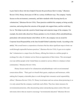 24 
to give back to those who have helped it become the powerhouse that it is today,” (Business 
Review USA). Disney showcases it CSR in a variety of different ways. The company “mainly 
focuses on the environment, community, and labor standards while focusing heavily on 
volunteerism,” (Business Review USA). These practices establish the company as being socially 
conscious, and caring about the concerns of the people who support them, and the world they 
live in. This helps to provide a positive brand image and corporate image of the company. For 
example, the article talks about how Disney partakes in a lot of charity efforts and philanthropy, 
particularly with national disaster relief efforts. In 2011, the company won an award for 
Corporate Social Responsibility at the Jane Goodall Global Leadership Awards. According to the 
article, “​this award honors a corporation or business that has taken significant steps to better our 
world through responsible business practices,” (Business Review USA). It goes on to explain 
that “volunteerism is a major focus for Disney, offering free tickets to a million people in 
exchange for a day of volunteer service from an organization of their choice. This encouraged 
over one million people in the United States to commit to service efforts to volunteer in their 
communities,” (Business Review USA).  
Disney focuses much of its volunteerism and philanthropic work on environmental 
conservation efforts.  “Their goal is to benefit their guests, employees and businesses, while 
making the Company a desirable place to work through their consumer social responsibility 
efforts,” (Business Review USA). W. Disney loved nature and was serious about protecting it, so 
it is only natural that the company would take such efforts. They have taken measures for 
environmental protection, often documenting nature and producing nature­centric films and 
televisions shows that are meant to encourage “environmental education” (Business Review 
 
