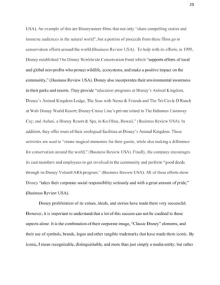 25 
USA). An example of this are Disneynature films that not only “share compelling stories and 
immerse audiences in the natural world”, but a portion of proceeds from these films go to 
conservation efforts around the world (Business Review USA).  To help with its efforts, in 1995, 
Disney established The Disney Worldwide Conservation Fund which ​“supports efforts of local 
and global non­profits who protect wildlife, ecosystems, and make a positive impact on the 
community,” (Business Review USA). Disney also incorporates their environmental awareness 
in their parks and resorts. They provide “​education programs at Disney’s Animal Kingdom, 
Disney’s Animal Kingdom Lodge, The Seas with Nemo & Friends and The Tri­Circle D Ranch 
at Walt Disney World Resort; Disney Cruise Line’s private island in The Bahamas Castaway 
Cay; and Aulani, a Disney Resort & Spa, in Ko Olina, Hawaii,” (Business Review USA). In 
addition, they offer tours of their zoological facilities at Disney’s Animal Kingdom. These 
activities are used to “create magical memories for their guests, while also making a difference 
for conservation around the world,” (Business Review USA). Finally, the company encourages 
its cast members and employees to get involved in the community and perform “good deeds 
through its Disney VoluntEARS program,” (Business Review USA). All of these efforts show 
Disney ​“takes their corporate social responsibility seriously and with a great amount of pride,” 
(Business Review USA). 
Disney proliferation of its values, ideals, and stories have made them very successful. 
However, it is important to understand that a lot of this success can not be credited to these 
aspects alone. It is the combination of their corporate image, “Classic Disney” elements, and 
their use of symbols, brands, logos and other tangible trademarks that have made them iconic. By 
iconic, I mean recognizable, distinguishable, and more than just simply a media entity; but rather 
 
