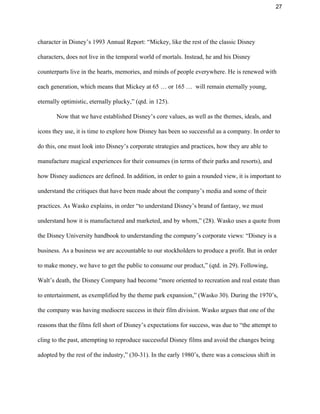 27 
character in Disney’s 1993 Annual Report: “Mickey, like the rest of the classic Disney 
characters, does not live in the temporal world of mortals. Instead, he and his Disney 
counterparts live in the hearts, memories, and minds of people everywhere. He is renewed with 
each generation, which means that Mickey at 65 … or 165 …  will remain eternally young, 
eternally optimistic, eternally plucky,” (qtd. in 125).  
Now that we have established Disney’s core values, as well as the themes, ideals, and 
icons they use, it is time to explore how Disney has been so successful as a company. In order to 
do this, one must look into Disney’s corporate strategies and practices, how they are able to 
manufacture magical experiences for their consumes (in terms of their parks and resorts), and 
how Disney audiences are defined. In addition, in order to gain a rounded view, it is important to 
understand the critiques that have been made about the company’s media and some of their 
practices. As Wasko explains, in order “to understand Disney’s brand of fantasy, we must 
understand how it is manufactured and marketed, and by whom,” (28). Wasko uses a quote from 
the Disney University handbook to understanding the company’s corporate views: “Disney is a 
business. As a business we are accountable to our stockholders to produce a profit. But in order 
to make money, we have to get the public to consume our product,” (qtd. in 29). Following, 
Walt’s death, the Disney Company had become “more oriented to recreation and real estate than 
to entertainment, as exemplified by the theme park expansion,” (Wasko 30). During the 1970’s, 
the company was having mediocre success in their film division. Wasko argues that one of the 
reasons that the films fell short of Disney’s expectations for success, was due to “the attempt to 
cling to the past, attempting to reproduce successful Disney films and avoid the changes being 
adopted by the rest of the industry,” (30­31). In the early 1980’s, there was a conscious shift in 
 