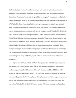 28 
the film industry towards cable and home video, as well as new investment opportunities. 
Although Disney made a few attempts to get with these trends, with the launch of the Disney 
Channel and Touchstone, “most analysts agreed that the company’s management was basically 
‘sitting on its assets,’ trying to ‘do what Walt would have done’ and not doing a very good job of 
it,” (Wasko 31). Disney knew that, for it to survive, it would need to radically reinvent itself. 
Soon, “a new management team was installed by the new owners, who looked to experienced 
players in the entertainment business to help turn the company around,” (Wasko 32).  In the mid 
1980, Michael Eisner, who was the president and CEO of Paramount Pictures, became the new 
CEO of the Walt Disney Company. Some were skeptical of Eisner being chosen, however “one 
writer observed that he was ‘more Walt than Walt Disney” due to his charisma and strong family 
values (Wasko, 32). Along with Eisner, the rest of the management team was called “Team 
Disney”, referring to the fact that they were going to revolutionize the company by reforming it. 
Part of their business strategies for the company, was to fire a certain amount of employees (who 
were striking at the time), and finding ways to cut costs, increase stock value, and increase 
productivity.  
By the mid 1980’s, the efforts of “Team Disney” provided radical financial success for 
the company. As Wasko explains, “from 1983 to 1987, annual revenues more than doubled, 
profits nearly quintupled, and the values of Disney’s stock increased from $2 billion to $10 
billion; by 1994, it was worth $28 billion,” (33). One could argue that Eisner had the business 
and financial expertise that W. Disney lacked. “Since the new ownership/management team took 
over in 1984, the Disney empire had extended its tentacles more widely and tenaciously than 
ever before,” (Wasko 34). As the 1980’s turned into the 1990’s, the company was focused on 
 