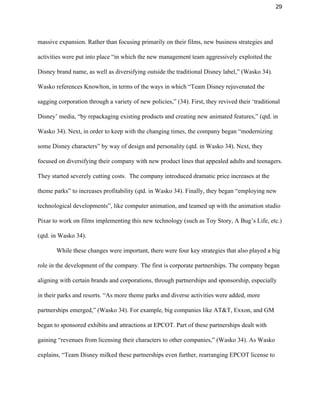29 
massive expansion. Rather than focusing primarily on their films, new business strategies and 
activities were put into place “in which the new management team aggressively exploited the 
Disney brand name, as well as diversifying outside the traditional Disney label,” (Wasko 34). 
Wasko references Knowlton, in terms of the ways in which “Team Disney rejuvenated the 
sagging corporation through a variety of new policies,” (34). First, they revived their ‘traditional 
Disney’ media, “by repackaging existing products and creating new animated features,” (qtd. in 
Wasko 34). Next, in order to keep with the changing times, the company began “modernizing 
some Disney characters” by way of design and personality (qtd. in Wasko 34). Next, they 
focused on diversifying their company with new product lines that appealed adults and teenagers. 
They started severely cutting costs.  The company introduced dramatic price increases at the 
theme parks” to increases profitability (qtd. in Wasko 34). Finally, they began “employing new 
technological developments”, like computer animation, and teamed up with the animation studio 
Pixar to work on films implementing this new technology (such as Toy Story, A Bug’s Life, etc.) 
(qtd. in Wasko 34). 
While these changes were important, there were four key strategies that also played a big 
role in the development of the company. The first is corporate partnerships. The company began 
aligning with certain brands and corporations, through partnerships and sponsorship, especially 
in their parks and resorts. “As more theme parks and diverse activities were added, more 
partnerships emerged,” (Wasko 34). For example, big companies like AT&T, Exxon, and GM 
began to sponsored exhibits and attractions at EPCOT. Part of these partnerships dealt with 
gaining “revenues from licensing their characters to other companies,” (Wasko 34). As Wasko 
explains, “Team Disney milked these partnerships even further, rearranging EPCOT license to 
 