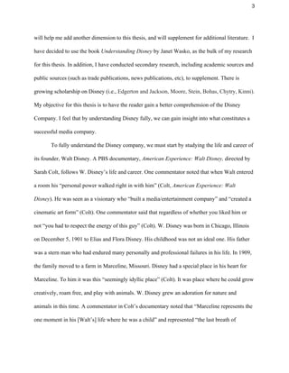 3 
will help me add another dimension to this thesis, and will supplement for additional literature.  I 
have decided to use the book ​Understanding Disney ​by Janet Wasko, as the bulk of my research 
for this thesis. In addition, I have conducted secondary research, including academic sources and 
public sources (such as trade publications, news publications, etc), to supplement. There is 
growing scholarship on Disney (i.e., ​Edgerton and Jackson, Moore, Stein, Bohas, Chytry, Kinni). 
My objective for this thesis is to have the reader gain a better comprehension of the Disney 
Company. I feel that by understanding Disney fully, we can gain insight into what constitutes a 
successful media company. 
To fully understand the Disney company, we must start by studying the life and career of 
its founder, Walt Disney. A PBS documentary, ​American Experience: Walt Disney, ​directed by 
Sarah Colt, follows W. Disney’s life and career. One commentator noted that when Walt entered 
a room his “personal power walked right in with him” (Colt, ​American Experience: Walt 
Disney​). He was seen as a visionary who “built a media/entertainment company” and “created a 
cinematic art form” (Colt). One commentator said that regardless of whether you liked him or 
not “you had to respect the energy of this guy” (Colt). W. Disney was born in Chicago, Illinois 
on December 5, 1901 to Elias and Flora Disney. His childhood was not an ideal one. His father 
was a stern man who had endured many personally and professional failures in his life. In 1909, 
the family moved to a farm in Marceline, Missouri. Disney had a special place in his heart for 
Marceline. To him it was this “seemingly idyllic place” (Colt). It was place where he could grow 
creatively, roam free, and play with animals. W. Disney grew an adoration for nature and 
animals in this time. A commentator in Colt’s documentary noted that “Marceline represents the 
one moment in his [Walt’s] life where he was a child” and represented “the last breath of 
 