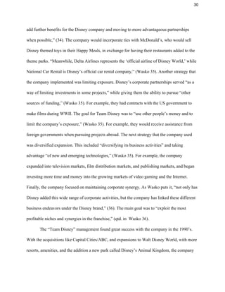 30 
add further benefits for the Disney company and moving to more advantageous partnerships 
when possible,” (34). The company would incorporate ties with McDonald’s, who would sell 
Disney themed toys in their Happy Meals, in exchange for having their restaurants added to the 
theme parks. “Meanwhile, Delta Airlines represents the ‘official airline of Disney World,’ while 
National Car Rental is Disney’s official car rental company,” (Wasko 35). Another strategy that 
the company implemented was limiting exposure. Disney’s corporate partnerships served “as a 
way of limiting investments in some projects,” while giving them the ability to pursue “other 
sources of funding,” (Wasko 35). For example, they had contracts with the US government to 
make films during WWII. The goal for Team Disney was to “use other people’s money and to 
limit the company’s exposure,” (Wasko 35). For example, they would receive assistance from 
foreign governments when pursuing projects abroad. The next strategy that the company used 
was diversified expansion. This included “diversifying its business activities” and taking 
advantage “of new and emerging technologies,” (Wasko 35). For example, the company 
expanded into television markets, film distribution markets, and publishing markets, and began 
investing more time and money into the growing markets of video gaming and the Internet. 
Finally, the company focused on maintaining corporate synergy. As Wasko puts it, “not only has 
Disney added this wide range of corporate activities, but the company has linked these different 
business endeavors under the Disney brand,” (36). The main goal was to “exploit the most 
profitable niches and synergies in the franchise,” (qtd. in  Wasko 36).   
The “Team Disney” management found great success with the company in the 1990’s. 
With the acquisitions like Capital Cities/ABC, and expansions to Walt Disney World, with more 
resorts, amenities, and the addition a new park called Disney’s Animal Kingdom, the company 
 
