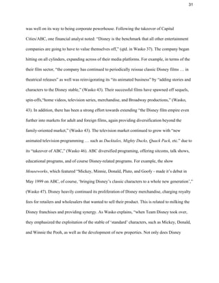 31 
was well on its way to being corporate powerhouse. Following the takeover of Capital 
Cities/ABC, one financial analyst noted: “Disney is the benchmark that all other entertainment 
companies are going to have to value themselves off,” (qtd. in Wasko 37). The company began 
hitting on all cylinders, expanding across of their media platforms. For example, in terms of the 
their film sector, “the company has continued to periodically reissue classic Disney films … in 
theatrical releases” as well was reinvigorating its “its animated business” by “adding stories and 
characters to the Disney stable,” (Wasko 43). Their successful films have spawned off sequels, 
spin­offs,“home videos, television series, merchandise, and Broadway productions,” (Wasko, 
43). In addition, there has been a strong effort towards extending “the Disney film empire even 
further into markets for adult and foreign films, again providing diversification beyond the 
family­oriented market,” (Wasko 43). The television market continued to grow with “new 
animated television programming … such as ​Ducktales, Mighty Ducks, Quack Pack, ​etc.” due to 
its “takeover of ABC,” (Wasko 46). ABC diversified programing, offering sitcoms, talk shows, 
educational programs, and of course Disney­related programs. For example, the show 
Mouseworks​, which featured “Mickey, Minnie, Donald, Pluto, and Goofy ­ made it’s debut in 
May 1999 on ABC, of course, ‘bringing Disney’s classic characters to a whole new generation’,” 
(Wasko 47). Disney heavily continued its proliferation of Disney merchandise, charging royalty 
fees for retailers and wholesalers that wanted to sell their product. This is related to milking the 
Disney franchises and providing synergy. As Wasko explains, “when Team Disney took over, 
they emphasized the exploitation of the stable of ‘standard’ characters, such as Mickey, Donald, 
and Winnie the Pooh, as well as the development of new properties. Not only does Disney 
 