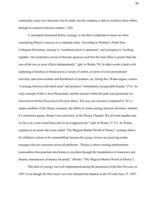32 
continually create new characters for its stable, but the company is able to reinforce these efforts 
through its extensive business empire,” (50). 
A concepted mentioned before, synergy, is one that is important to focus on when 
considering Disney’s success as a corporate entity. According to Webster’s Ninth New 
Collegiate Dictionary, synergy is “combined action or operation”, and synergism is “working 
together ; the cooperative action of discrete agencies such that the total effect is greater than the 
sum of the two or more effects independently,” (qtd. in Wasko 70). In other words it deals with 
exploiting a franchise or brand across a variety of outlets, in terms of cross­promotional 
activities, and cross­creation and distribution of products, etc. Doing this, Wasko argues, creates 
“a synergy between individual units” and produces “immediately recognizable brands,” (71). An 
early example of this is how Disneyland, and the sections within the park were promoted via 
television (with the ​Disneyland ​television show). The way one executive explained it: “It’s a 
unique attribute of the Disney company, the ability to create synergy between divisions, whether 
it’s interactive games, Buena Vista television, or the Disney Channel. We all work together and 
we do it on a year­round basis and we do it aggressively,” (qtd. in Wasko 71­72). As Wasko 
explains in an article she wrote called “The Magical­Market World of Disney”, synergy allows 
for children's culture to be commodified, because the young viewers are receiving media 
messages that are consistent across all platforms. “Disney is about creating entertainment 
commodities that penetrate into homes everywhere through the manipulation of innocence and 
dreams, manufacture of fantasy for profit,” (Wasko, “The Magical­Market World of Disney”).   
This idea of synergy was well implemented during the promotion of the film ​Hercules​ in 
1997. Even though the film wasn’t set to be released into theaters in the US until June 27, 1997, 
 
