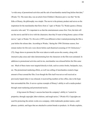 33 
“a wide array of promotional activities and the sale of merchandise started long before that date,” 
(Wasko 72). The main idea, was an article from Children’s Business put it, was that “for the 
folks at Disney, the philosophy was simple: The movie is the primary product and serves as the 
inspiration for the merchandise that flows from it,” (qtd. in Wasko 72). Wasko quotes a Disney 
executive who said: “It’s important to us that the entertainment comes first. First, the kids will 
see the movie and fall in love with the characters; then they’ll want to bring home a piece of that 
movie,” (qtd. in Wasko 72). ​Hercules​ (1997)​ ​was different in that it started promoting the film a 
year before the release date. According to Wasko, “during the 1996 Christmas season, four 
minute trailers for ​Hercules ​were shown before each theatrical screening of ​101 Dalmatians,​” 
(72). Stage shows to promote the film were taken to malls across the country, along with 
interactive play areas and video demonstrating how the characters in the film were animated. In 
additions to promotional activities and tie­ins, merchandise was released before the film came 
out.  Much of these items were targeted directly to kids, such as comics books, backpacks, toys, 
etc. The promotional marketing efforts, as well was selling of merchandise created a huge 
amount of buzz around the film. Even though the film itself was not as well received as 
previously hoped when it was released, it received big numbers at box office, due to the hype 
that surrounded the film. It serves a prime example of Disney’s ability to sell a media product 
through smart marketing and promotional tactics. 
A big reason for Disney’s success has been the company’s ability to “control its 
properties, through copyright, labor relations, and tough tactics,” (Wasko 83). Copyrights are 
used for protecting the artistic works on a company, while trademarks product names, catch 
phrases, symbols, and logos that are attached to certain brands or products. As Wasko explains, 
 
