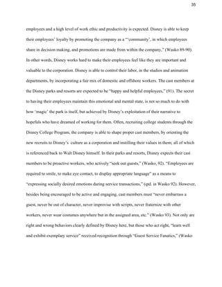 35 
employees and a high level of work ethic and productivity is expected. Disney is able to keep 
their employees’ loyalty by promoting the company as a “‘community’, in which employees 
share in decision making, and promotions are made from within the company,” (Wasko 89­90). 
In other words, Disney works hard to make their employees feel like they are important and 
valuable to the corporation. Disney is able to control their labor, in the studios and animation 
departments, by incorporating a fair mix of domestic and offshore workers. The cast members at 
the Disney parks and resorts are expected to be “happy and helpful employees,” (91). The secret 
to having their employees maintain this emotional and mental state, is not so much to do with 
how ‘magic’ the park is itself, but achieved by Disney’s exploitation of their narrative to 
hopefuls who have dreamed of working for them. Often, recruiting college students through the 
Disney College Program, the company is able to shape proper cast members, by orienting the 
new recruits to Disney’s  culture as a corporation and instilling their values in them; all of which 
is referenced back to Walt Disney himself. In their parks and resorts, Disney expects their cast 
members to be proactive workers, who actively “seek out guests,” (Wasko, 92). “Employees are 
required to smile, to make eye contact, to display appropriate language” as a means to 
“expressing socially desired emotions during service transactions,” (qtd. in Wasko 92). However, 
besides being encouraged to be active and engaging, cast members must “never embarrass a 
guest, never be out of character, never improvise with scripts, never fraternize with other 
workers, never wear costumes anywhere but in the assigned area, etc.” (Wasko 93). Not only are 
right and wrong behaviors clearly defined by Disney here, but those who act right, “learn well 
and exhibit exemplary service” received recognition through “Guest Service Fanatics,” (Wasko 
 