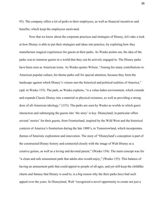 36 
93). The company offers a lot of perks to their employees, as well as financial incentives and 
benefits; which keep the employees motivated.  
  Now that we know about the corporate practices and strategies of Disney, let's take a look 
at how Disney is able to put their strategies and ideas into practice, by exploring how they 
manufacture magical experiences for guests at their parks. As Wasko points out, the idea of the 
parks was to immerse guests in a world that they can be actively engaged in. The Disney parks 
have been seen as American icons. As Wasko quotes Wilson, “Among his many contributions to 
American popular culture, his theme parks call for special attention, because they form the 
landscape against which Disney’s visions met the historical and political realities of America,” 
(qtd. in Wasko 153). The park, as Wasko explains, “is a value­laden environment, which extends 
and expands Classic Disney into a material or physical existence, as well as providing a strong 
dose of all­American ideology,” (153). The parks are seen by Wasko as worlds in which guest 
interaction and submerging the guests into ‘the story’ is key. Disneyland, in particular offers 
several ‘stories’ for their guests, from Frontierland, inspired by the Wild West and the historical 
contexts of America’s frontierism during the late 1800’s, to Tomorrowland, which incorporates 
themes of futuristic exploration and innovation. The story of “Disneyland’s conception is part of 
the constructed Disney history and connected closely with the image of Walt Disney as a 
creative genius, as well as a loving and devoted parent,” (Wasko 154). The main concept was for 
“a clean and safe amusement park that adults also would enjoy,” (Wasko 155). This balance of 
having an amusement park that could appeal to people of all ages, and yet still keep the childlike 
charm and fantasy that Disney is used to, is a big reason why the their parks have had such 
appeal over the years. In Disneyland, Walt “recognized a novel opportunity to create not just a 
 