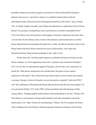 37 
profitable enterprise but an heroic agency to promote US values far beyond the limitations 
inherent in the movies,” and well as a desire to re­establish “popular faith in both the 
individualist myths of the past and the technological possibilities of the future,” (qtd. in Wasko 
155). As Wasko explains, the parks “gave Disney the opportunity to expand upon Classic Disney 
themes” by recycling “existing Disney stories and characters in another commodified form,” 
(155). Now Disney fans and consumers could engage in interactive experiences that allow them 
to revisit their favorite Disney stories, interact with characters, and treat themselves to all the 
Disney themed food and merchandise the parks have to offer; all while having their loyalty to the 
Disney brand reinforced. Wasko mentions the work of Julian Halevy, who claims that 
Disneyland offered “cheap formulas packaged to sell,” (qtd. in 156).  
Wasko states that “the theme parks represent a profitable and lucrative business for the 
Disney company, as well as supporting conservative, corporate, and consumerist ideologies,” 
(157). So now that we understand the appeal of the parks, and why they were constructed, we 
should ask ‘What themes and practices are used that allow the guests to have magical 
experiences at the parks?” One, which has be previously noted as a tactic used by the company, 
is synergy. Synergy, in terms of the parks, was put into practice originally “in the mid 1950’s” 
with “the combination of Disneyland­the theme park and ​Disneyland​­the television program” for 
cross promotion (Wasko 157). In the 1990’s, Disney decided to take full advantage of their 
synergy efforts, “bringing together media products and merchandising at one site,” (Wasko 158). 
Their ability to cross promote existing media franchises with rides and products caused the 
themes parks to be “major vehicles for merchandising,” (Wasko 158). For example, the Pirates 
of the Caribbean ride at Walt Disney World incorporates characters and themes from the film 
 
