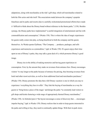 38 
adaptations, along with merchandise at the ride’s gift shop, which sell merchandise related to 
both the film series and ride itself. The associations made between the company’s popular 
franchises and its parks and resorts (due to carefully orchestrated promotional efforts) have made 
it “difficult to think about the Disney brand without reference to the theme parks,” (158). Besides 
synergy, the Disney parks have implemented “a careful integration of entertainment and fun with 
commodification and consumption,” (Wasko 158). This is where the idea of magic experiences 
for guests really comes into play, as being beneficial to both the company and the guests 
themselves. As Wasko quotes Fjellman, “The Company … produces, packages, and sells 
experiences and memories as commodities,” (qtd. in Wasko 158). If a guest enjoys their time 
spent at one of Disney’s parks, they may talk a great deal of it, which promotes Disney’s good 
image.  
Disney ties in the ability of making memories and having great experiences to 
consumption. First, by the amount they make on revenues from entrance fees. Disney encourages 
visitors “to stay longer at the parks because of entrance fee pricing, thus boosting revenues from 
hotel and other resort activities, as well as from additional food and merchandise purchases,” 
(Wasko 158). Disney promotes the idea that a full Disney vacation is one in which you stay to 
experience ‘everything they have to offer’. They link the buying of merchandise as a way for 
guests to ‘bring home a piece of the magic’ and design the parks “to constantly lead visitors to 
gift shops and kiosks featuring a wide range of appropriately themed Disney merchandise,” 
(Wasko 158). As Schickel puts it “the layout encourages a sense of discovery that … encourages 
impulse buying,” (qtd. in Wasko 159). Disney realizes that in order to keep guests interested in 
the parks and willing to buy, they need to continually update things. With their in­park stores 
 
