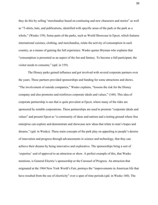 39 
they do this by selling “merchandise based on continuing and new characters and stories” as well 
as “T­shirts, hats, and publications, identified with specific areas of the park or the park as a 
whole,” (Wasko 159). Some parts of the parks, such as World Showcase in Epcot, which features 
international cuisines, clothing, and merchandise, relate the activity of consumption in each 
country, as a means of gaining the full experience. Wasko quotes Bryman who explains that 
“consumption is presented as an aspect of the fun and fantasy. To become a full participant, the 
visitor needs to consume,” (qtd. in 159).  
The Disney parks gained influence and got involved with several corporate partners over 
the years. These partners provided sponsorships and funding for some attractions and shows. 
“The involvement of outside companies,” Wasko explains, “lessons the risk for the Disney 
company and also promotes and reinforces corporate ideals and values,” (160). This idea of 
corporate partnership is one that is quite prevalent at Epcot, where many of the rides are 
sponsored by notable corporations. These partnerships are used to promote “corporate ideals and 
values” and present Epcot as “a community of ideas and nations and a testing ground where free 
enterprise can explore and demonstrate and showcase new ideas that relate to man’s hopes and 
dreams,” (qtd. in Wasko). These main concepts of the park play on appealing to people’s desires 
of innovation and progress through advancements in science and technology; that they can 
achieve their dreams by being innovative and explorative. The sponsorships bring a sort of 
‘expertise’ seal of approval to an attraction or show. A perfect example of this, that Wasko 
mentions, is General Electric’s sponsorship or the Carousel of Progress. An attraction that 
originated at the 1964 New York World’s Fair, portrays the “improvements in American life that 
have resulted from the use of electricity” over a span of time periods (qtd. in Wasko 160). The 
 