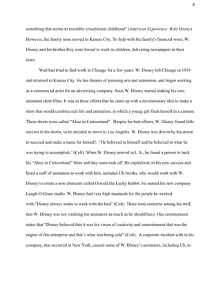 4 
something that seems to resemble a traditional childhood” (​American Experience: Walt Disney​) 
However, the family soon moved to Kansas City. To help with the family's financial woes, W. 
Disney and his brother Roy were forced to work as children, delivering newspapers in their 
town.  
Walt had tried to find work in Chicago for a few years. W. Disney left Chicago in 1919 
and returned to Kansas City. He has dreams of pursuing arts and animation, and began working 
as a commercial artist for an advertising company. Soon W. Disney started making his own 
animated short films. It was in these efforts that he came up with a revolutionary idea to make a 
short that would combine real life and animation, in which a young girl finds herself in a cartoon. 
These shorts were called “Alice in Cartoonland”.  Despite his best efforts, W. Disney found little 
success in his shorts, so he decided to move to Los Angeles. W. Disney was driven by his desire 
to succeed and make a name for himself.  “He believed in himself and he believed in what he 
was trying to accomplish,” (Colt). When W. Disney arrived in L.A., he found a person to back 
his “Alice in Cartoonland” films and they soon took off. He capitalized on his new success and 
hired a staff of animators to work with him, included Ub Iwerks, who would work with W. 
Disney to create a new character called Oswald the Lucky Rabbit. He named his new company 
Laugh­O­Gram studio. W. Disney had very high standards for the people he worked 
with.“Disney always wants to work with the best” (Colt). There were concerns among his staff, 
that W. Disney was not crediting the animators as much as he should have. One commentator 
states that “Disney believed that it was his vision of creativity and entertainment that was the 
engine of this enterprise and that’s what was being sold” (Colt).  A corporate incident with in his 
company, that occurred in New York, caused some of W. Disney’s animators, including Ub, to 
 